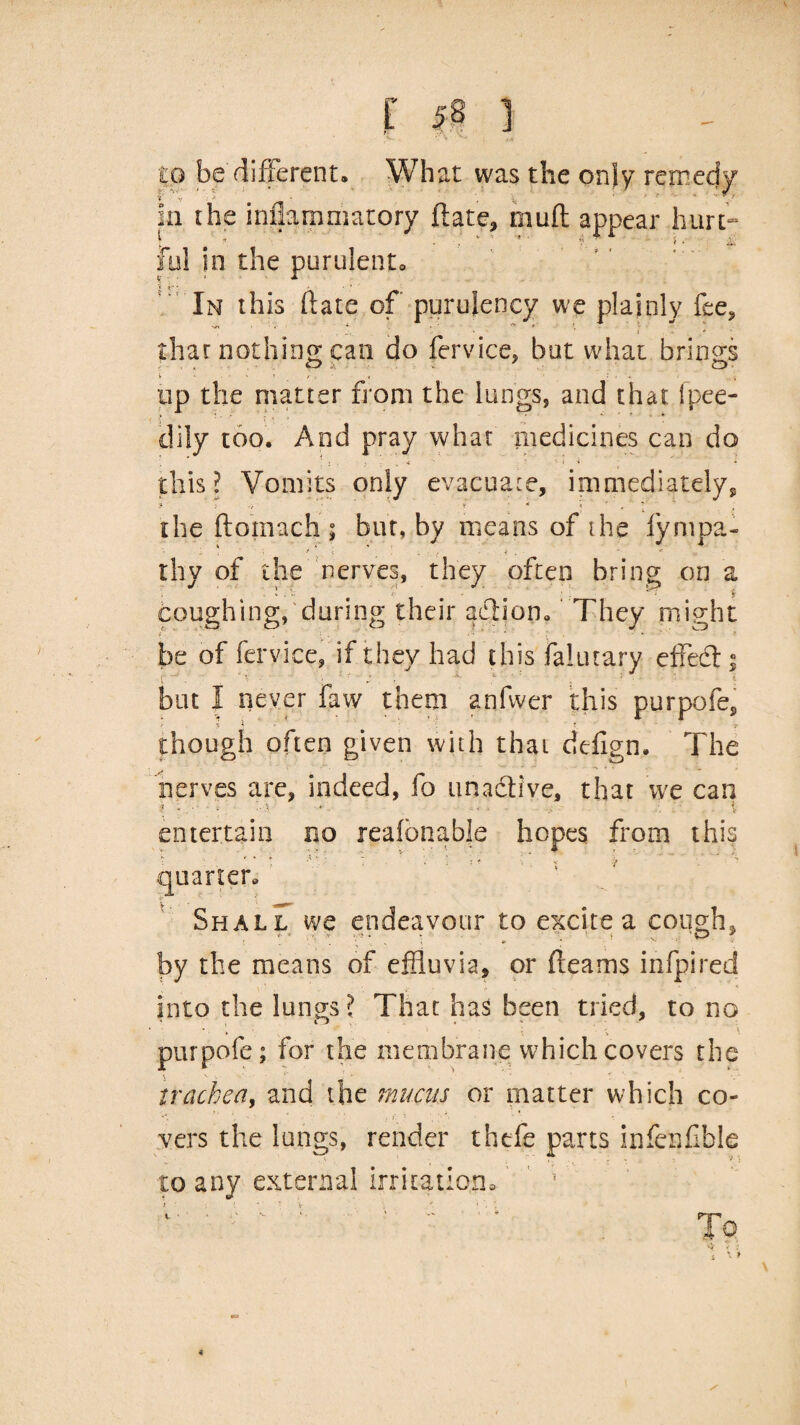 to be different. What was the only remedy f V 'I • ‘ V In the iniiamniatory ftate, rnuft appear hurt- Jul in the purulent. In this ftate of purulency we plainly fee, that nothing can do fervice, but what brings tip the matter from the lungs, and that Ipee- dily too. And pray what medicines can do this? Vomits only evacuate, immediately* the ftomach; but, by means of the lympa- rhy of the nerves, they often bring on a coughing, during their action. They might be of fervice, if they had this falutary effedt; but I never faw them anfwer this purpofe, y -i' t though often given with that defign. The nerves are, indeed, fo nnadtive, that we can i - • •. d i *. y • >• f entertain no reafonable hopes from this quarter. Shall we endeavour to excite a cough, by the means of effluvia, or fteams infpired into the lungs ? That has been tried, to no *• 1 •• • ;  \ purpofe; for the membrane which covers the trachea, and the mucus or matter which co¬ vers the lungs, render thefe parts inferffible t ' ; '■ '* i to any external irritation.