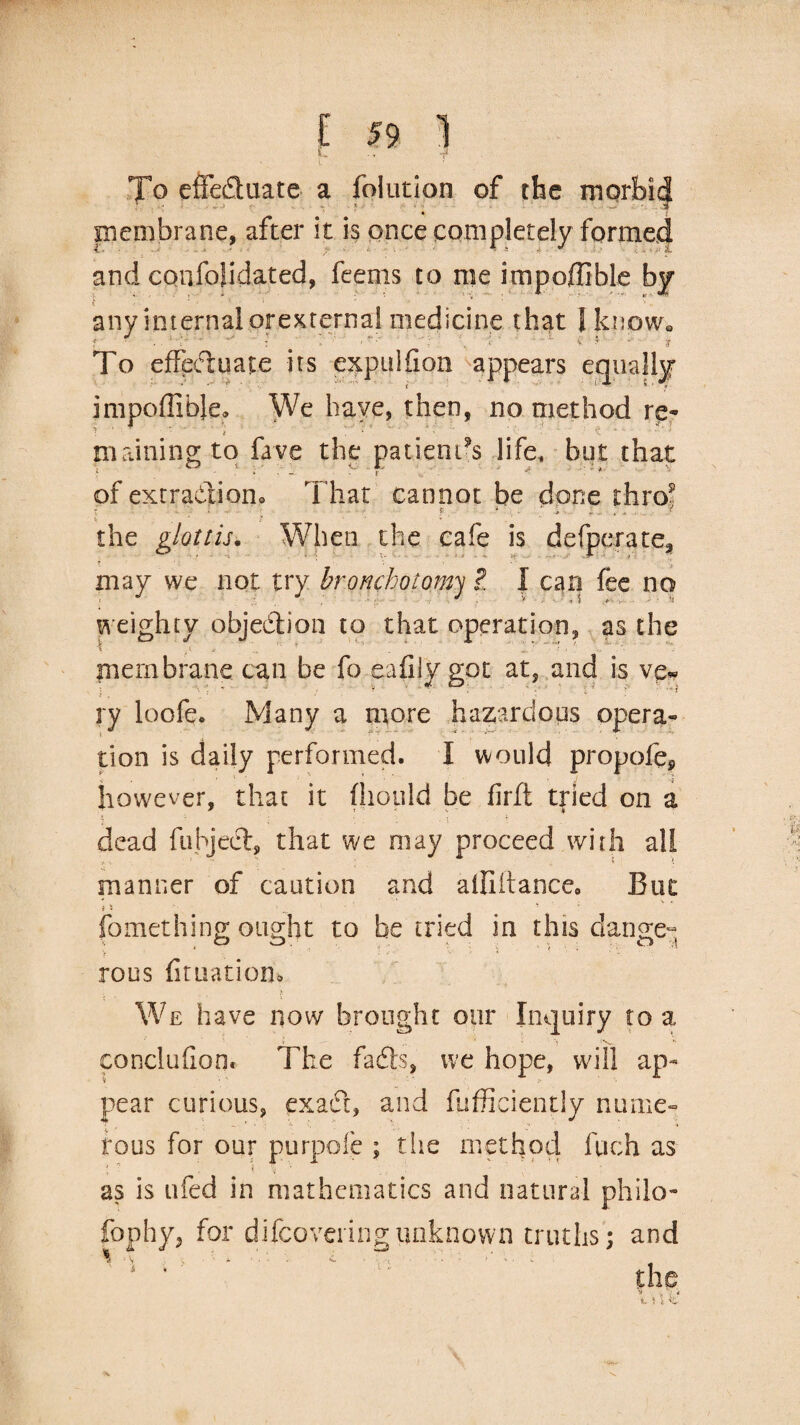 t. _ . , -J To effeduatc a folution of the moi membrane, after it is once completely formed and confolidated, feems to me impofUble by any internal orexternal medicine that I know. To effectuate its expuifion appears equally impoflibje. We have, then, no method re¬ maining to fave the patients life, but that of extradition. That cannot be done thro? ! S . . < the glottis• When the cafe is defperate, may we not try bronchotom ?. I can fee no weighty objection to that operation, as the i o * ? ’ ■ t ■ ' membrane can be fo eafily got at, and is ve* ry loofe. Many a more hazardous opera¬ tion is daily performed. I would propofep however, that it fhould be firft tried on a dead fubjedf, that we may proceed with all manner of caution and alliitance8 But fomething ought to be tried in this dange¬ rous fituatioru We have now brought our Inquiry to a conclufion. The fadts, we hope, will ap¬ pear curious, exadt, and fufficiently nume¬ rous for our purpofe ; the method fuch as \ * $ % .. ■ N' as is ufed in mathematics and natural philo¬ sophy, for difeoveringunknown truths; and the