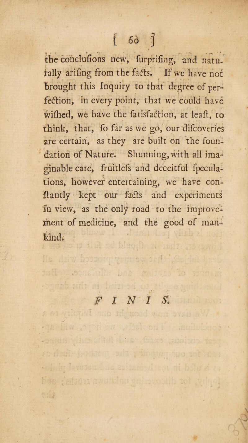 r -*!s t Sd ] \ ') * ’ <' '- :•«* ' * the conclufions new, furprifing, and natu¬ rally arifing from the fafts. If we have not Brought this Inquiry to that degree of per- fedtion, in every point, that we could have wifhed, we have the fatisfadtion, at lead, to think, that, fo far as we go, our difcoverieS are certain, as they are built on the foun¬ dation of Nature. Shunning, with all ima¬ ginable care, fruitlefs and deceitful {pecula¬ tions, however entertaining, we have con- ftantly kept our fadts and experiments in view, as the only road to the improve¬ ment of medicine, and the good of man- •i - IfeincL F 1 N 1 S.