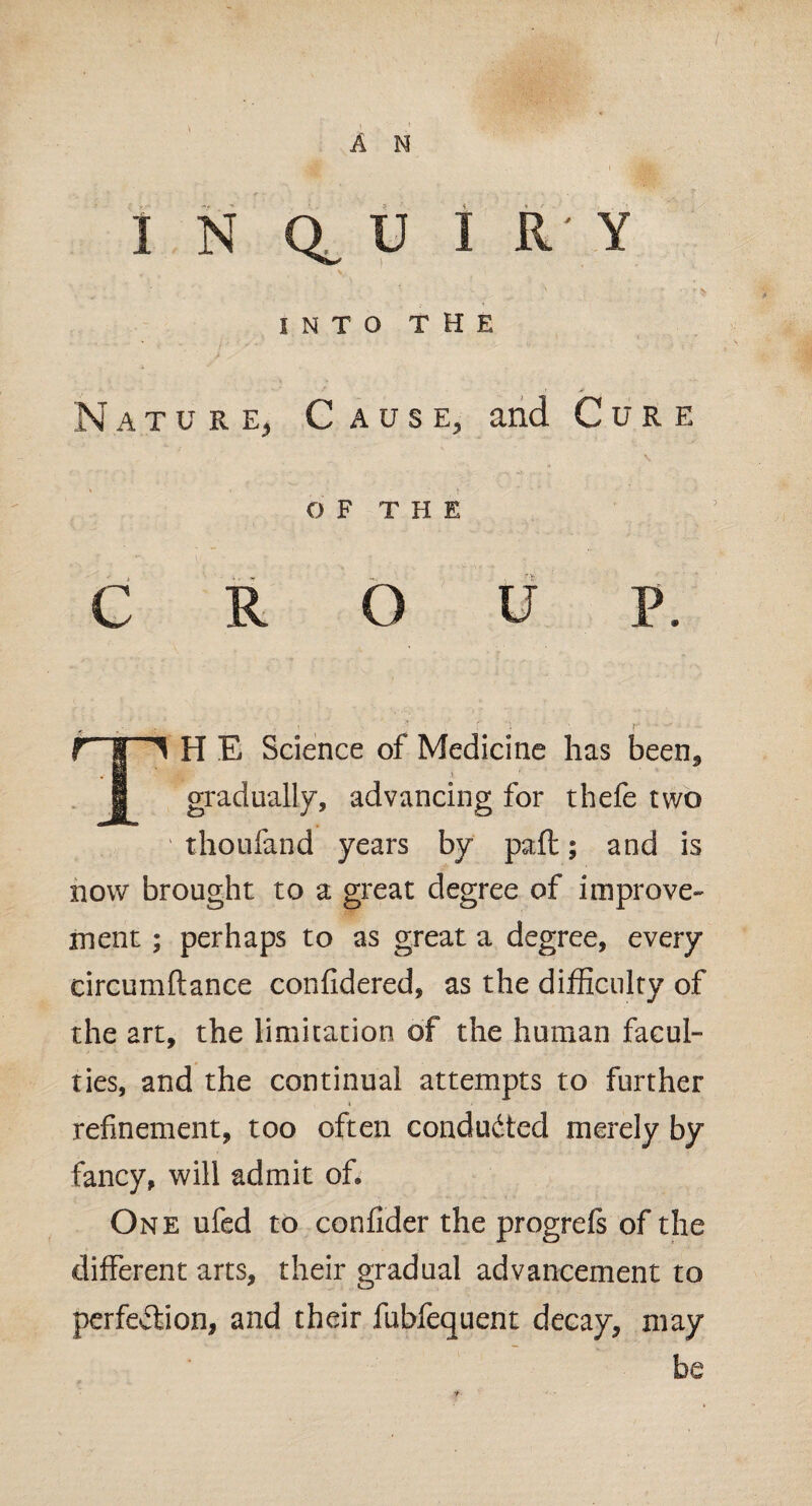 I N Q, U I R Y Y , ’ ' '■  . .. INTO THE Nature, Cause, and Cure of THE CROUP. r | 1 H E Science of Medicine has been* I gradually, advancing for thefe two thoufand years by paft; and is now brought to a great degree of improve¬ ment ; perhaps to as great a degree, every circumftance confidered, as the difficulty of the art, the limitation of the human facul- ties, and the continual attempts to further * refinement, too often conducted merely by fancy, will admit of. One ufed to confider the progrefs of the different arts, their gradual advancement to perfection, and their fubfequent decay, may be