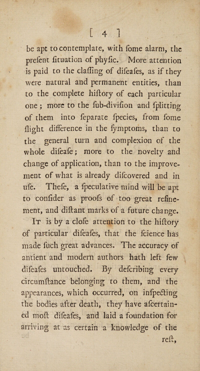 be apt to contemplate, with fome alarm, the prefent fituation of phyfic. More attention is paid to the clafling of difeafes, as if they were natural and permanent entities, than to the complete hiftory of each particular one; more to the fub-divifion and fplitting of them into feparate fpecies, from fome flight difference in the fymptoms, than to the general turn and complexion of the whole difeafe; more to the novelty and change of application, than to the improve¬ ment of what is already difeovered and in ufe. Thefe, a fpeculative mind will be apt to confider as proofs of too great refine¬ ment, and diftant marks of a future change. It is by a clofe attention to the hiftory of particular difeafes, that the fcience has made luch great advances. The accuracy of antient and modern authors hath left few difeafes untouched. By deferibing every circumftance belonging to them, and the appearances, which occurred, on infpedling the bodies after death, they have afeertaili¬ ed moft difeafes, and laid a foundation for arriving at as certain a knowledge of the reft,