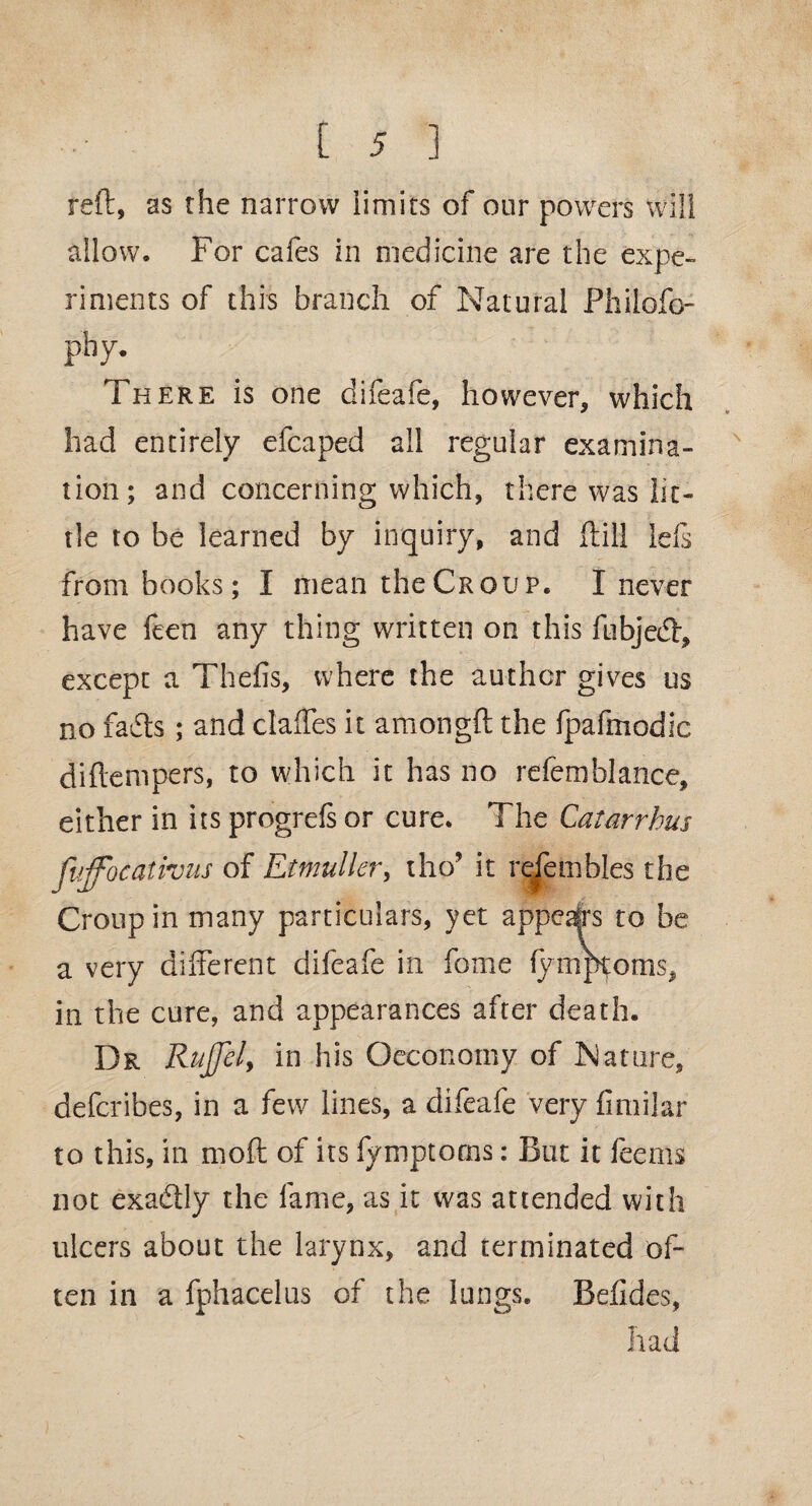 reft, as the narrow limits of our powers will allow. For cafes in medicine are the expe¬ riments of this branch of Natural Philofo- pby. There is one difeafe, however, which had entirely efcaped all regular examina¬ tion; and concerning which, there was lit¬ tle to be learned by inquiry, and ftill Ids from books; I mean the Croup. I never have feen any thing written on this fubjed, except a Thefts, where the author gives us no fads; and claffes it amongft the fpaftnodic diftempers, to which it has no refemblance, either in its progrefs or cure. The Qatar rhus fuffocativus of Etmuller, tho’ it refembles the Croup in many particulars, yet appeal's to be a very different difeafe in fome lymptoms, in the cure, and appearances after death. Dr Rujjel, in his Oeconomy of Nature, defcribes, in a few lines, a difeafe very finiilar to this, in moft of its fymptorns: But it fee ms not exa&ly the fame, as it was attended with ulcers about the larynx, and terminated of¬ ten in a fphacelus of the lungs. Befides, had