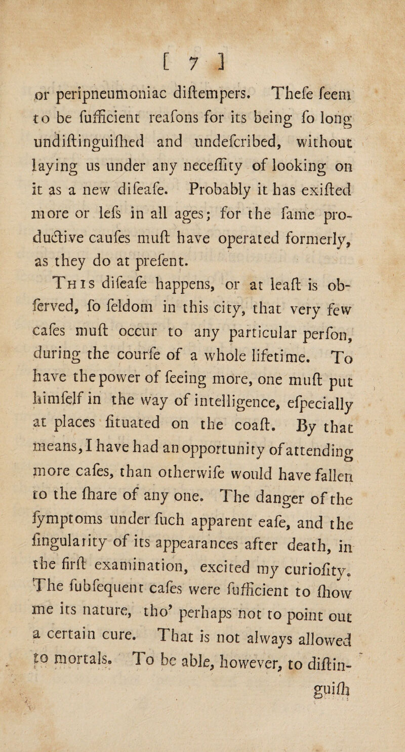 or peripneumoniae diftempers. Thefe feem to be fufficient reafons for its being; fo long O D undiftinguifhed and undeferibed, without laying us under any neceffity of looking on it as a new difeafe. Probably it has exifted more or lefs in all ages; for the fame pro¬ ductive caufes mult have operated formerly, as they do at prefent. This difeafe happens, or at lead is ob¬ served, fo feldom in this city, that very few cafes mult occur to any particular perfon, during the courfe of a whole lifetime. To have the power of feeing more, one mult put liimfelf in the way of intelligence, elpecially at places fituated on the coaft. By that means, I have had an opportunity of attending more cafes, than otherwife would have fallen to the lhare of any one. The danger of the Jymptoms under fuch apparent eafe, and the Angularity of its appearances after death, in toe fir ft examination, excited my curiofitv. The fubfequent cafes were fufficient to ftiow me its nature, tho’ perhaps not to point out a. certain cure. That is not always allowed to mortals* 1 o be able, however, to diftin- •* <