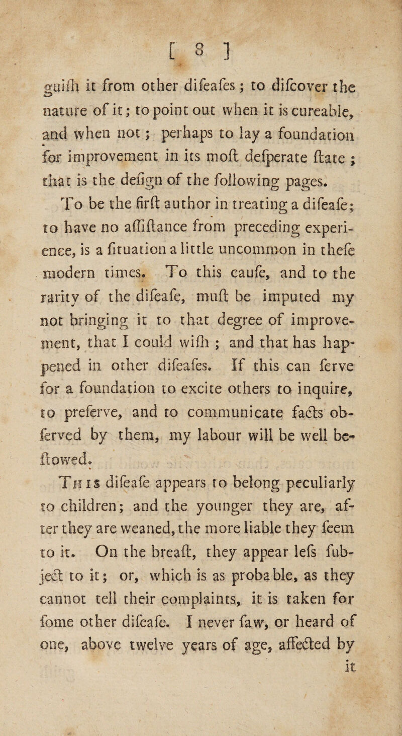 [ 3 ] cruifh it from other difeafes; to difcover the nature of it; to point out when it iscureable, and when not; perhaps to lay a foundation for improvement in its moft defperate (late ; that is the defign of the following pages. To be the firfl author in treating a difeafe; to have no afliftance from preceding experi¬ ence, is a fituation a little uncommon in thefe modern times. To this caufe, and to the rarity of the difeafe, muft be imputed my not bringing it to that degree of improve¬ ment, that I could wifh ; and that has hap¬ pened in other difeafes. If this can ferve for a foundation to excite others to inquire, to preferve, and to communicate facts ob- ferved by them, my labour will be well be¬ llowed. This difeafe appears to belong peculiarly to children; and the younger they are, af¬ ter they are weaned, the more liable they feem to it. On the breaft, they appear lefs fub- jedt to it; or, which is as probable, as they cannot tell their complaints, it is taken for feme other difeafe. I never faw, or heard of one, above twelve years of age, affedted by it