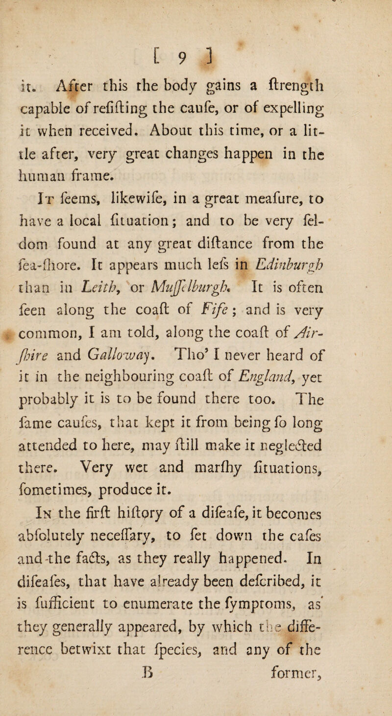 it. After this the body gains a ftrength capable of refilling the caufe, or of expelling it when received. About this time, or a lit¬ tle after, very great changes happen in the human frame. It feerns, like wife, in a great meafure, to have a local fituation; and to be very fel- dom found at any great diflance from the fea-fhore. It appears much lefs in Edinburgh than in Leith, or Muffdburgh. It is often feen along the coafl of Fife; and is very common, I am told, along the coafl; of Air- fl.lire and Galloway. Tho5 I never heard of it in the neighbouring coafl of England, yet probably it is to be found there too. The fame caufes, that kept it from being fo long attended to here, may Hill make it neglected there. Very wet and marfhy fituations, fometimes, produce it. In the firfl hiflqry of a difeafe, it becomes abfolutely necef&ry, to fet down the cafes and-the fafts, as they really happened. In difeafes, that have already been defcribed, it is fufficient to enumerate the fymptoms, as they generally appeared, by which the diffe¬ rence betwixt that fpecies, and any of the B former,