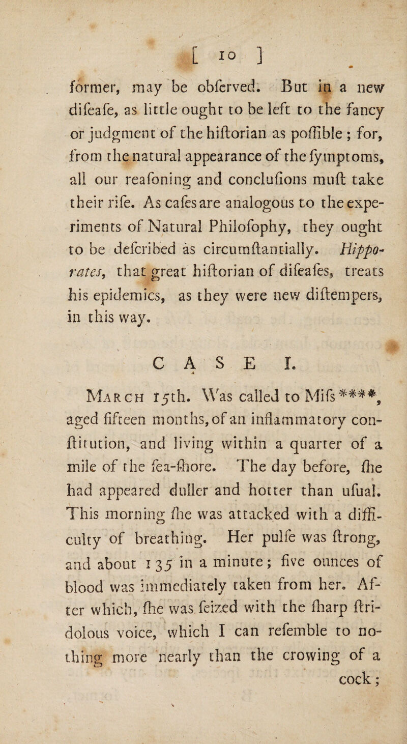 y m former, may be obferved. But in a new difeafe, as little ought to be left to the fancy or judgment of the hiftorian as poffible ; for, from the natural appearance of thefymptoms, all our reafoning and conclufions mud take their rife. As cafes are analogous to the expe¬ riments of Natural Philofophy, they ought to be defcrihed as circumftantially. Hippo- rates, that great hiftorian of difeafes, treats his epidemics, as they were new diftempers, in this way. CASE I. March 15th. Was called to a?ed fifteen months, of an inflammatory con- ftitution, and living within a quarter of a mile of the fea-fhore. The day before, fhe * had appeared duller and hotter than ufual. This morning die was attacked with a diffi¬ culty of breathing. Her pulfe was ftrong, and about i 35 in a minute; five ounces of blood was immediately taken from her. Af¬ ter which, file was feized with the fharp ftri- dolous voice, which I can refemble to no¬ thing more nearly than the crowing of a cock;