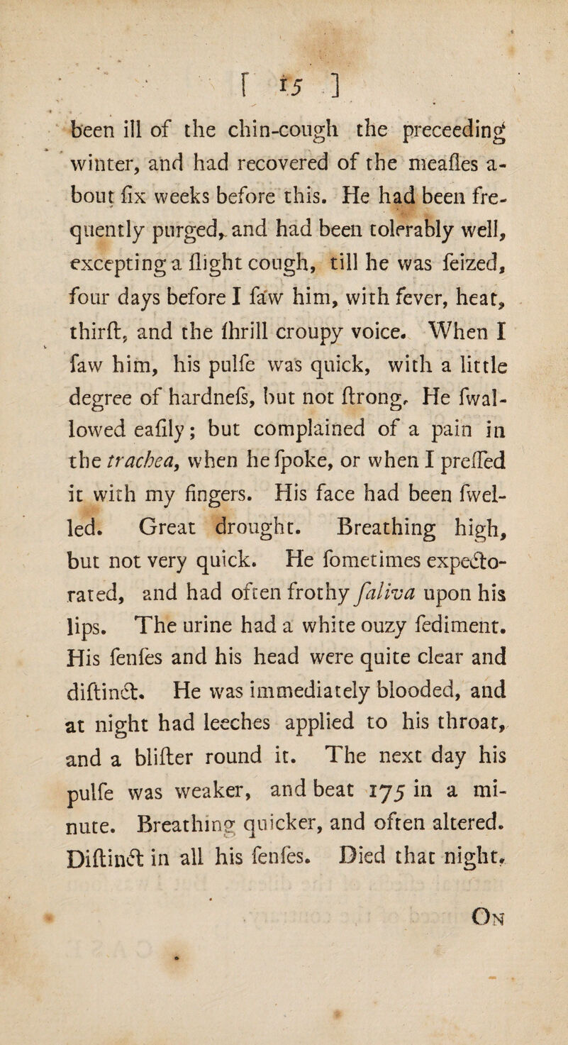 r f5 ] been ill of the chin-cough the preceeding winter, and had recovered of the meafles a- bout fix weeks before this. He had been fre¬ quently purged*, and had been tolerably well, excepting a flight cough, till he was feized, four days before I faw him, with fever, heat, thirfl, and the flirill croupy voice. When I faw him, his pulfe was quick, with a little degree of hardnefs, but not ftrong. He (wal¬ lowed eafily; but complained of a pain in the trachea, when he fpoke, or when I preffed it with my fingers. His face had been fwel- led. Great drought. Breathing high, but not very quick. He fometimes expecto¬ rated, and had often frothy faliva upon his lips. The urine had a white ouzy fediment. His fenfes and his head were quite clear and diftindt. He was immediately blooded, and at night had leeches applied to his throat, and a blifter round it. The next day his pulfe was weaker, and beat 175 in a mi¬ nute. Breathing quicker, and often altered. Diftindt in all his fenfes. Died that night.