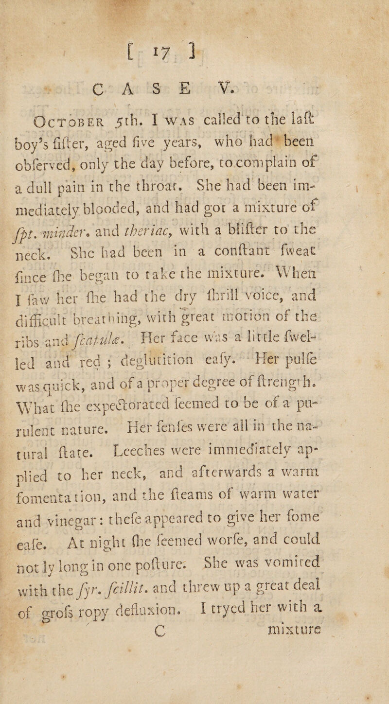 C *7 3 CASE V. October 5th. I was called to the laft boy’s lifter, aged five years, who had been obferved, only the day before, to complain of a dull pain in the throat. She had been im¬ mediately blooded, and had got a mixture of fpt. minder, and theriac, with a blifter to the neck. She had been in a conftaht fweat ftnce fhe began to take the mixture. When I law her fhe had the dry fhrill voice, and difficult breathing, with great motion of the r;ks aad fcaf-uhe. Her face was a little fwel- led and red ; deglutition ealy. Her pulfe was quick, and of a proper degree of ftrengt h. What Ike expectorated ieemed to be of a pu¬ rulent nature. Her fettles were all in the na¬ tural ft ate. Leeches were immediately ap¬ plied to her neck, and afterwards a warm fomentation, and the fleams of warm water and vinegar: thefeappeared to give her fome eale. At night Site feented worle, and could. ot 1 long in one pollute. She was vomited with the fyr. fcillit. and threw up a great deal of arofs ropy defluxion. I ttyed her with a tS A J n mixture