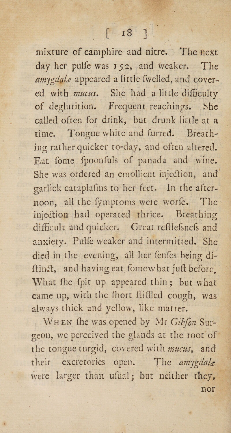 mixture of camphire and nitre. The next day her pulfe was 152, and weaker. The amygdyLe appeared a little fwelled, and cover¬ ed with mucus. She had a little difficulty of deglutition. Frequent Teachings. She called often for drink, but drunk little at a time. Tongue white and furred. Breath- ing rather quicker to-day, and often altered. Eat fome fpoonfuls of panada and wine. She was ordered an emollient injection, and garlick cataplafms to her feet. In the after¬ noon, all the fymptoms weie worfe. The injection had operated thrice. Breathing difficult and quicker. Great reftlefsnefs and anxiety. Pulfe weaker and intermitted. She died in the evening, all her fenfes being di- ftind;, and having eat fome what juft before. What fhe fpit lip appeared thin; but what came up, with the fhort ftiffled cough, was always thick and yellow, like matter. When fhe was opened by Mr Gibfon Sur¬ geon, we perceived the glands at the root of the tongue turgid, covered with mucus, and their excretorks open. The amygdala* were larger than ufual; but neither they. nor