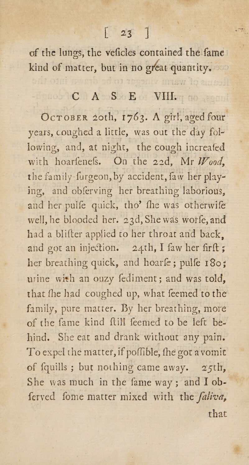 of the lungs, the veficles contained the fame kind of matter, but in no gfeat quantity* CASE VIII. October loth, ij6$. A girl, aged four years, coughed a little, was out the day fol¬ lowing, and, at night, the cough increafed with hoarfenefs. On the aad, Mr Wood, the family furgeon,by accident, faw her play¬ ing, and obferving her breathing laborious, and her pulfe quick, tho5 die was other wife well, he blooded her. 23d, She was worfe, and had a bidder applied to her throat and back, and got an injection. 24th, I faw her fir ft ; her breathing quick, and hoarfe; pulfe 1805 urine wkh an ouzy fediment; and was told, that (he had coughed up, what feemed to the family, pure matter. By her breathing, more of the fame kind ft ill feemed to be left be¬ hind. She eat and drank without any pain. To expel the matter, if poflible, fhe got a vomit of fquills ; but nothing came away. 25th, She was much in the fame way ; and I ob- ferved feme matter mixed with the faliv®, that