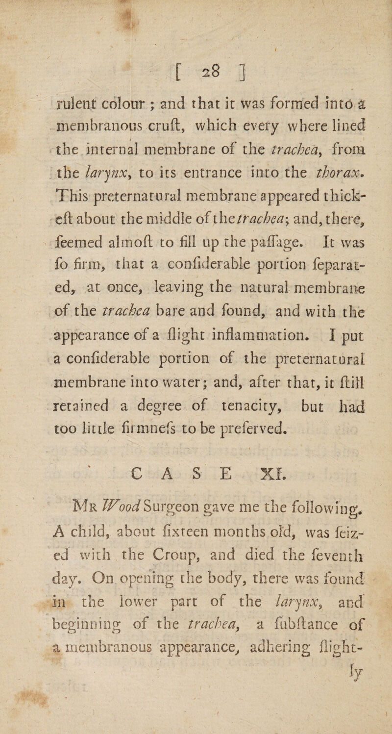 I [ 28 ] rulent colour ; and that it was formed into & membranous cruft, which every where lined the internal membrane of the trachea, from the larynx, to its entrance into the thorax. This preternatural membrane appeared thick- eft about the middle of thztrachea\ and, there, feemed alrnoft to fill up the paflfage. It was fo firm, that a coniiderable portion feparat- ed, at once, leaving the natural membrane of the trachea bare and found, and with the appearance of a flight inflammation. I put a confiderable portion of the preternatural membrane into water; and, after that, it ftill retained a degree of tenacity, but had too little firmnefs to be preferved. CASE XI. Mr Wood Surgeon gave me the following. A child, about fixteen months old, was feiz- ed with the Croup, and died the feventh day. On opening the body, there was found in the lower part of the larynx, and beginning of the trachea, a fubftance of a membranous appearance, adhering flight- ■ j7