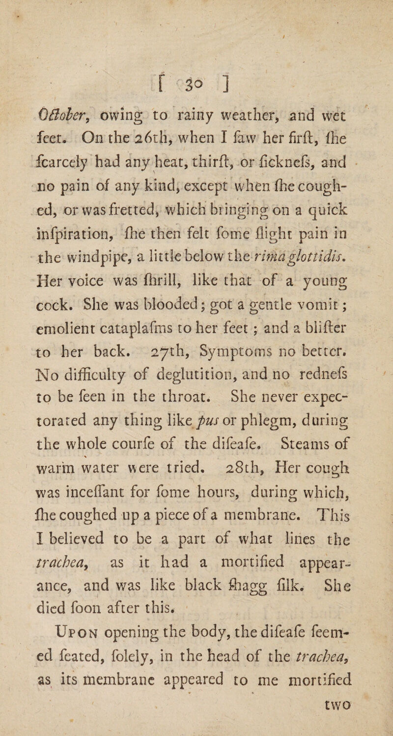 r so i ■ ■> '■ 1 ' * — - 1 Gffober, owing to rainy weather, and wet feet- On the 26th, when I faw her firft, fhe fcarcely had any heat, thirft, or ficknefs, and no pain of any kind, except when fhe cough¬ ed, or was fretted, which bringing on a quick infpiration, fhe then felt feme flight pain in the windpipe, a little below the rimaglottidis. Her voice was fhrill, like that of a young cock. She was blooded; got a gentle vomit; emolient cataplafms to her feet ; and a biifter to her back. 27th, Symptoms no better. No difficulty of deglutition, and no rednefs to be feen in the throat. She never expec¬ torated any thing like pus or phlegm, during the whole courfe of the difeafe. Steams of ■v warm water were tried. 28th, Her cough was incefiant for feme hours, during which, fhe coughed up a piece of a membrane. This I believed to be a part of what lines the trachea, as it had a mortified appear¬ ance, and wras like black fhagg fiik. She died foon after this. Upon opening the body, the difeafe feem- ed feated, folely, in the head of the trachea, as its membrane appeared to me mortified two