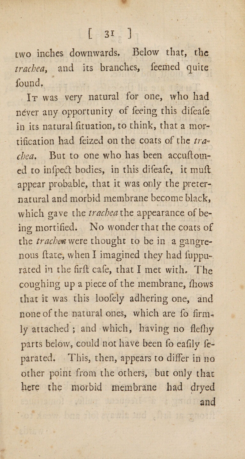 two inches downwards. Below that, the trachea, and its branches, feemed quite found. It was very natural for one, who had never any opportunity of feeing this difeafe in its natural fituation, to think, that a mor¬ tification had feized on the coats of the tra¬ chea. But to one who has been accuftotil¬ ed to infpedt bodies, in this difeafe, it muft appear probable, that it was only the preter¬ natural and morbid membrane become black, which gave the trachea the appearance of be¬ ing mortified. No wonder that the coats of the trachm were thought to be in a gangre¬ nous ftate, when I imagined they had fuppu- rated in the firft cafe, that I met with. The coughing up a piece of the membrane, /hows that it was this loofely adhering one, and none of the natural ones, which are fo firm^ ly attached ; and which, having no flefhy parts below, could not have been fo eafily fe- parated. This, then, appears to differ in no other point from the others, but only that here the morbid membrane had dryed and