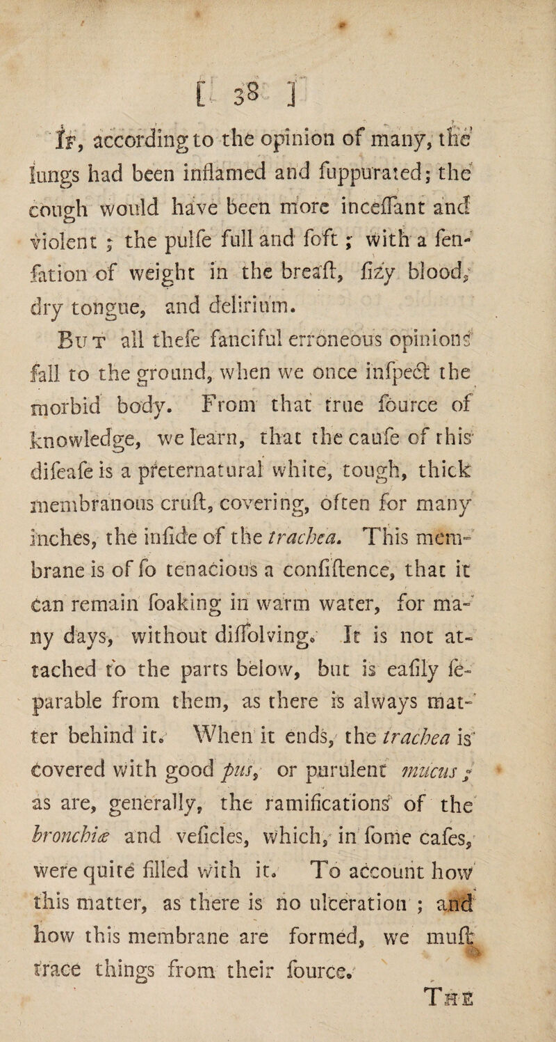 'If, according to the opinion of many, the lungs had been inflamed and fuppurated; the cotig;h would have been more incefiant and o violent ; the pulfe full and foft; with a fen- fation of weight in the bread, fizy blood, dry tongue, and delirium. But all thefe fanciful erroneous opinions fall to the ground, when we once infpefi the morbid body. From that true fcurce of knowledge, we learn, that thecaufe of this difeafeis a preternatural white, tough, thick membranous cruft, covering, often for many inches, the infide of the trachea. This mem¬ brane is of fo tenacious a confidence, that it tan remain foaking in warm water, for ma¬ ny days, without difiolving* It is not at¬ tached fo the parts below, but is eafily fe~ parable from them, as there is always mat¬ ter behind it* When it ends, the trachea is; covered with good pus, or purulent mucus « as are, generally, the ramifications of the bronchia and veficles, which, in feme cafes/ were quire filled with it. To account how this matter, as there is no ulceration ; and how this membrane are formed, we mud trace things from their fource/ The