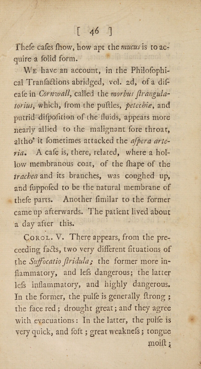 [ 4« ] Ftiefe cafes fhow, how apt the mucus is to ac¬ quire a foil’d form. We have an account, in the Philofophi- cal Tran factions abridged, vol. 2d, of a dif- eafe in Cornwall, called the morbus Jlrangula- torius, which, from the puftles, petechias, and putrid difpofition of the fluids, appears more nearly allied to the malignant fore throat, altho? it fometimes attacked the afpera arte- ria. A cafe is, there, related, where a hol¬ low membranous coat, of the fhape of the trachea and its branches, was coughed up, and fuppofed to be the natural membrane of thefe parts. Another fimilar to the former came up afterwards. The patient lived about a day after this. % Corol. V. There appears, from the pre- ceeding facts, two very different fituations of the Sujfocatio Jlridula; the former more in¬ flammatory, and lefs dangerous; the latter lefs inflammatory, and highly dangerous. In the former, the pulfe is generally ftrong ; the face red ; drought great; and they agree with evacuations: In the latter, the pulfe is very quick, and foft; great weaknefs; tongue tnoift 1 y • ‘ ' » W