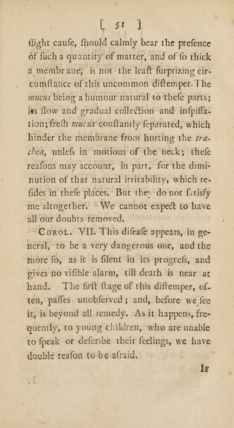 flight caufe, fhould calmly bear the prefence of fuch a quantity of matter, and of fo thick a membrane; is not the lead furprizing cir- cum(lance of this uncommon diftemper.7 he mucus being a humour natural to thefe parts; its flow and gradual collection and infpifla- tion;frefli mucus conftanrly feparated, which hinder the membrane from hiirtitag the tra- chea, unlefs in motions of the neck; thefe reafons may account, in parr, for the dimi¬ nution of that natural irritability, which re- Tides in thefe places. But the^ do not fttisfy me altogether. We cannot expetfl: to have all our doubts removed. r ( ■ • • . , Corol. VII. This difeafe appears, in ge¬ neral, to be a very dangerous one, and the more fo, as it is filent in its progrefs, and gives no vifible alarm, till death is near at hand. The firft ft age of this diftemper, of¬ ten, pafles unobferved; and, before we fee it, is beyond all remedy. As it happens, fre¬ quently, to young children, who are unable to fpeak or deferibe their feelings,, we have double reafon to be-afraid* If