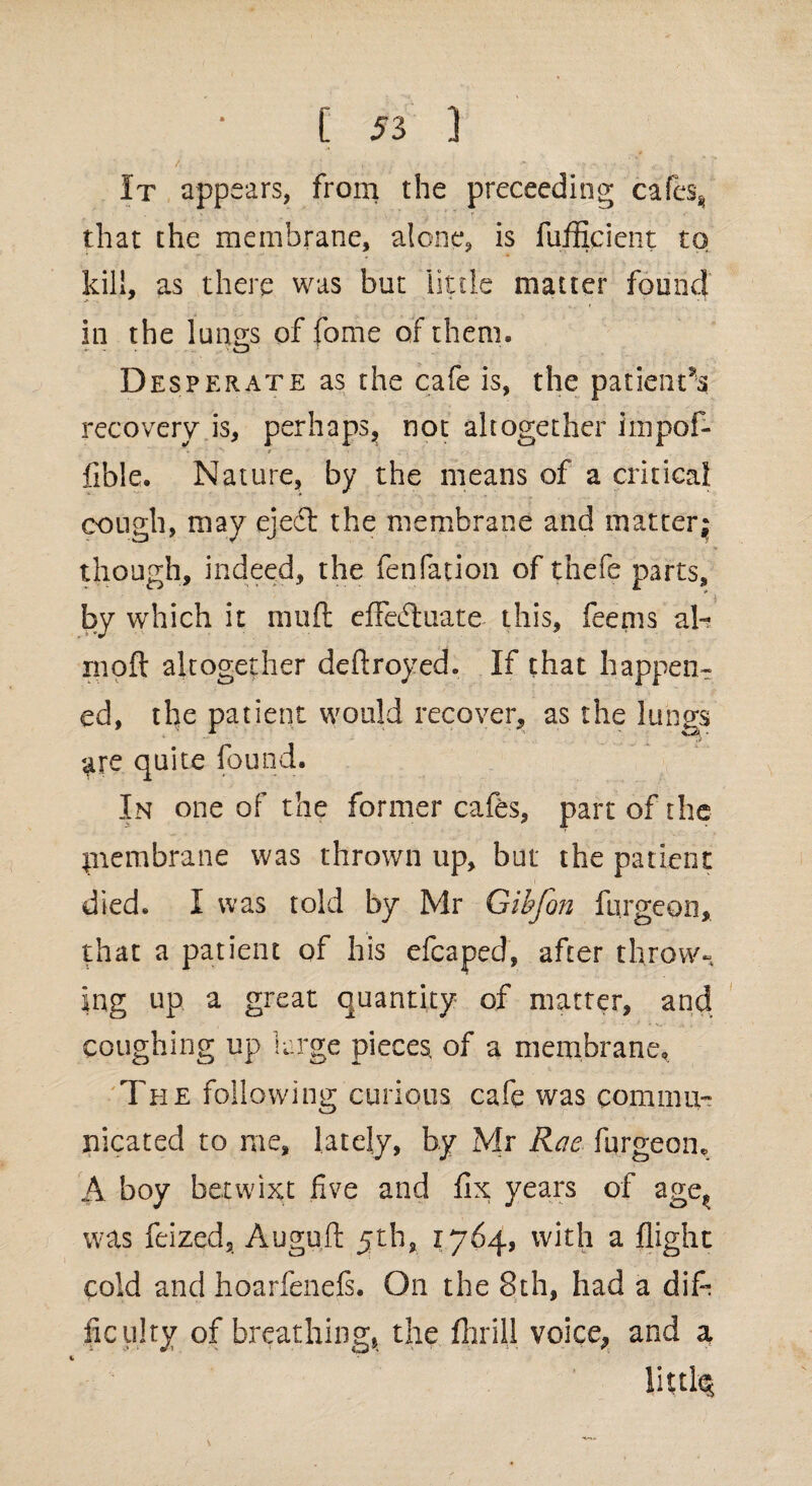 It appears, from the proceeding cafes* that the membrane, alone, is fufficient to kill, as there was but little matter found in the lungs of fome of them. Desperate as the cafe is, the patient^ recovery is, perhaps, not altogether iinpof- • • N 9 ' » fible. Nature, by the means of a critical cough, may ejedt the membrane and matter* though, indeed, the fenfation of thefe parts, by which it mud effedtuate this, feems al- moil altogether deftroyed. If that happen¬ ed, the patient would recover, as the lungs are quite found. In one of the former cafes, part of the piembrane was thrown up, but the patient died. I was told by Mr Gibfon burgeon, that a patient of his efcaped, after throw¬ ing up a great quantity of matter, and coughing up large pieces, of a membrane. The following curious cafe was commu¬ nicated to me, lately, by Mr Rae burgeon, A boy betwixt five and fix years of age^ was feized, Auguft 5th, 1764, with a flight cold and hoarfenels. On the 8th, had a dife ficulty of breathing, the fibril] voice, and a