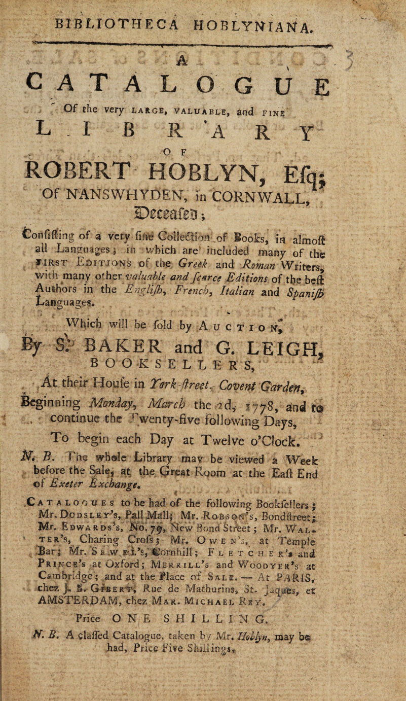 BIBLIOTHECA HOBLYNIANA. catalog! u e f^f very large. Valuable, and fine L I B R A R Y ROBERT HOBLYN, E% Of NANSWHYDEN, in CORNWALL/ Deceafeis •, Confiding of a very firte Coileftionof Boots, in almoft all Languages j in which are included many of the riRsT Editions of the Greek and Roman Writers* with many other valuable and fcarce Editions of the beft Authors in the ' Englijh, French, Italian and SpaniJB Languages. * Which will be fold by A u c t i o jsr^ % SP EAKER and G. LEIGH, BOO K S ELLERS, t At their Houfe in Turk dr eel.. Covent Garden, Beginning Monday, March the sd, 1778, and t® , continue the Twenty-five following Days, To begin each Day at Twelve o’Clock. N. B, The whole Library may be viewed a Week before the Sale, at the Great Room at the Eaft End of Exeter Exchange• < . .Catalogues to be had of the following Bookfellers ; Mr,Dod s ley’s, PallMdlj' Mr. RobsoiTs, Bontffreetf Mr. Edwards’s, No. 79, New Bond Street; Mr. Wal* ’ ter’s, Charing Crofs 1 Mr. Owen’s, at Temple Bar ; Mr. S £ ,w e l’s,‘ Cornhill; Flet c h e rV and Prince’s at Oxford; Merrill’s and Woodyer’s at Cambridge; and at the Place of Sals, — At PARIS,* chez jL S. Gfbert, Rue de Mathurins, St., juques, et AMSTERDAM, chez Mar. Michael Rsy, Price ONE SH1LLI N G. H. B. A clalled Catalogue, taken by Mr* Holly n, may be, had, Price Fife Shillings,