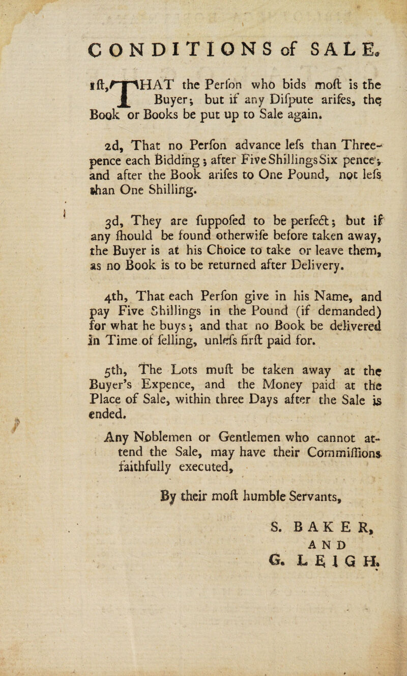 CONDITIONS of SALE, ift,rpHAT the Perfon who bids moft is the JL Buyer; but if any Difpute arifes, the Book or Books be put up to Sale again. 2d, That no Perfon advance lefs than Three¬ pence each Bidding; after FiveShillingsSix pencev and after the Book arifes to One Pound, not lefs ®han One Shilling. 3d, They are fuppofed to be perfeft; but if any fhould be found otherwife before taken away, the Buyer is at his Choice to take or leave them, as no Book is to be returned after Delivery. 4th, That each Perfon give in his Name, and pay Five Shillings in the Pound (if demanded) for what he buys *, and that no Book be delivered in Time of felling, unlds firft paid for. 5th, The Lots mu ft be taken away at the Buyer’s Expence, and the Money paid at the Place of Sale, within three Days after the Sale is ended. Any Noblemen or Gentlemen who cannot at¬ tend the Sale, may have their Com millions faithfully executed, , , / '■ - ¥ ' r ‘ *v - ' By their moft humble Servants, 1 S. BAKER, AND G. LEIGH. %