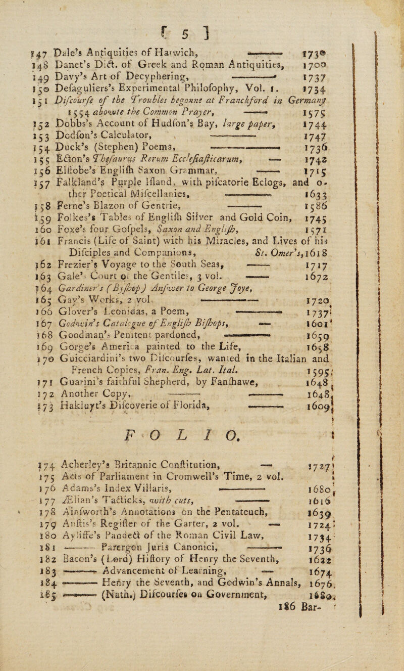 ?47 Daleys Antiquities of Harwich, «■«—— 173© 348 Danet’s Did. of Greek and Roman Antiquities, 1700 149 Davy’s Art of Decyphering, —-—1737 15© Defaguliers’s Experimental Philofophy, Vol. 1. *734 13 I Difcourfe of the cfroubles begonne at Franckford in Germany S 554 abowte the Common Prayer, —1379 152 .Dobbs’s Account of Hudfon’s Bay, large paper, *744 153 Dodfon’s Calculator, —■—- 3747 i 54 Duck’s (Stephen) Poems, -——— —« 1736 153 Eton’s cThefaurus Rerum Ecclejiajlicarum, -— 1742 156 Elflobe’s Engiifh Saxon Grammar, —r—» 1715 157 Falkland’s Purple ifland, with piicatorie Eclogs, and o» ther Poetical Mifcellanies, ———— *633 3158 Feme’s Blazon of Gentrie, ——— 1586 159 Foikes’s Tables'of Engiifh Silver and Gold Coin, 1745 160 Foxe’s four Gofpels, Saxon and Englijh, 1^71 161 Francis (Life of Saint) with his Miracles, and Lives of hi? Difciples and Companions, St. Omerys,i(n$ 162 Frezier’s Voyage to the South Seas, -— 1717 163 Gale’s Court 01 the Gentiles, 3 vol. —. 3672 3 64 Gardiner's (By fop) Anfwer to George Joye, 165 Gay’s Works, 2 vol ..1720 166 Glover’s Leonidas, a Poem, —•— ■ ■ ■ ■— 1737; 167 Godwin s Catalogue cf Englijh Bijhops, — l6oi* 168 Goodman’s Penitent pardoned, ■» *659 169 Gorge’s America painted to the Life, 1658 37© Guicciardini’s two Difcourfes, wanted in the Italian and French Copies, Fran. Eng. hat. Ital. 1 5951 171 Guarini’s faithful Shepherd, by Fanlhawe, 1648 ^ 272 Another Copy, -- -- 3648. 373 Hakluyt’s Difcoverie of Florida, ■. ■ 1609J F O L I O. 374 Acherley’s Britannic Conilitution, «—• *7271 175 Acts of Parliament in Cromwell’s Time, 2 vol, i 276 Adams’s Index Villaris, ■— —- i68ot 177 iElian’s TztWckf with cuts, ■ 1616 178 Ainfworth’s Annotations cn the Pentateuch, 1639 179 Anftis’s Regiiler of the Garter, 2 vol. — 1724.! 180 AviifFe’s Panded of the Roman Civil Law, *734: IS 1 —--Parergon Juris Canonici, --— *73^1 182 Bacon’s (Lord) Hiftory of Henry the Seventh, 1622 183 —^-Advancement of Learning, — 1674 384 —n——. Henry the Seventh, and Godwin’s Annals, 1676. if$ ■ (Nath.) Difcourfes on Government, 186 Bar-