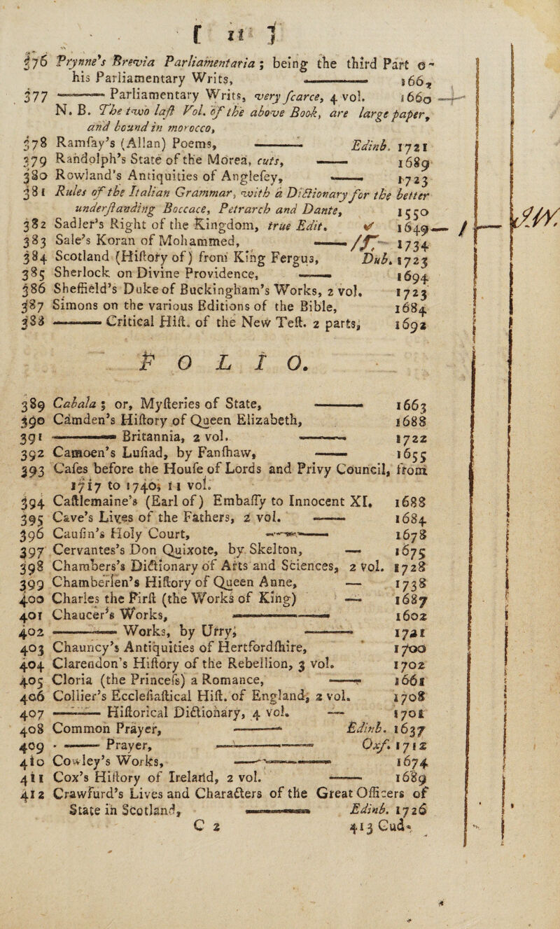 f;6 Vrynne's Brevia Parliamentarian being die third Part o~ his Parliamentary Writs, —-— %667 377 —• Parliamentary Writs, very farce, 4 vol. 1660 N. B. The two lafi Vol. of the above Book, are large taper, and bound in morocco, 378 Ramfay’s (Allan) Poems, -- Edinb. 1721 379 Randolph’s State of the Morea, cuts, — 1689 38a Rowland’s Antiquities of Anglefey, *-- 1723 3 8 l Rules of the Italian Grammar, with a Didiionary for the better underfunding Boccace, Petrarch and Dante, *55° 382 Sadler’s Right of the Kingdom, true Edit. *d 1649- 383 Sale’s Koran of Mohammed, —/r, 1734 384 Scotland (Hiftory of) from King Fergus, Dub. %yz% 385 Sherlock on Divine Providence, ——. 1694 386 Sheffield’s Duke of Buckingham’s Works, 2 vol, *723 387 Simons on the various Editions of the Bible, 1684 388 —— Critical Hill, of the Ne\V Tell. 2 parts, 1692 Polio. 389 Cabala ; or, Myfteries of State, 390 Camden’s Hiftory of Queen Elizabeth, 391 ■ Britannia, 2 vol. - 1663 1688 -—■ 1722 392 Camoen’s Luftad, by Fan (haw, —— 1655 393 Cafes before the Houfe of Lords and Privy Council, from 1717 to 1740* i 1 vol. 394 Caftlemaine’s (Earl of) Embafty to Innocent XL 395 Cave’s Lives of the Fathers, 2 vol. -—— 390 Cauftn’s Holy Court, •*”-*»*-—- 397 Cervantes’s Don Quixote, by Skelton, — 39S Chambers’s Dictionary of Arts and Sciences, 2 Vol. 399 Chamberlen’s Hiftory of Queen Anne, — 400 Charles the Firft (the Works of King) 401 Chaucer^ Works, 402 -—-«*— Works, by Urryi ——— 403 Chauncy’s Antiquities of Hertfordfhire, 404 Clarendon’s Hiftory of the Rebellion, 3 vol. 405 Gloria (the Princefs) a Romance, -.. 406 Collier’s Eccleftaftical Hift. of England, 2 vol. 407 ——— Hiftorical Dictionary, 4 vol- — 408 Common Prayer, 409 4*0 411 412 Prayer, 1688 1684 1678 167s 1728 *73® I6S7 1602 1741 1700 1702 166s s 708 S70E Edinb. 1637 Oof. 1712 1674 s 680 Coiv ley’s Works, Cox’s Hiftory of Ireland, 2 vol. Crawfurd’s Lives and Characters of the Great Officers of State in Scotland, ■ .■ Edinb. 1726 C 2 413 Cud*