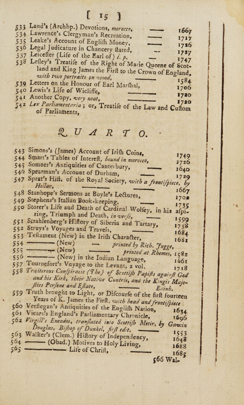 f r5 ] 533 Land’S (Archbp.) Devotions, 534 Lawrence’s Clergyman's Recreation, 535 Leake’s Account of Englifh Money, 536 Lcg'aI Judicature in Chancery ftated, 537 Leicefter (Life of the Earl of) /. p. _ 538 Lelley’s Treatife of the Right of Marie Queene of Scot¬ land and king James the Ftrft to the Crown of England with two portraits on wood,, ___ t c R 539 Letters on the Honour of Earl Marfhal, JJ 540 Lewis’s Life of Wicliffe, - 1/00 541 Another Copy, very neat, .___ J7*° 542 i'o/>PaSrmemtJ °f ^ “d Cuft™ II I 717 17*6 1727 >747 QUARTO. - 543 Simons’s (James) Account of Irilh Coini, ... 544 Smart’s Tables of Intereft, bound in morocco, fill 545 Somner’s Antiquities of Canterbury, _. 546 Spearman’s Account of Durham, ' _ ‘,4 547 Sprat’^Hilt. of the Royal Society, -with a frmtifpiece, % 548 Stanhope’s Sermons at Boyle’s Lefturesl ' 'fij. 549 Stephenses Italian Book-keeping, __ 7 550 Storer’s Life and Death of Cardinal Woifey, in his afpi? nng, Triumph and Death, in ver/e, ___ . * 551 Sirahlenberg’s Hiftory of Siberia and Tartary, J'Z 552 Struys’s Voyages and Travels, _J li 553 Teftajnent (New) in the Irifh Character, lh'A 5 5 4 --(New) ~ printed by Rkht j /^tCVV^ • ' - printed at Rhemes, kRz 556 ~ — (New) in the Indian Language, 557 Tournefort’s Voyage to the Levant, 2 voL 1-iR |58 Traitorous Ccfpirace (<Ihe) of Scot,if Pupifls agamf God and'Jp b'rk’ the,r Na“ve Cur trie, end the K.,ngis Male- Jhes Per/one and Efiate, ___ Eatnb ^ 559 Truth brought to Light, or Difcourfe of the firft fourteen pA v ^earS °! K.‘ Jarn?.the Firfl> with head andfrontifpiece 560 Verftegan s Antiquities of the Engiifh Nation, ,6*. 561 Vicars s England’s Parliamentary Chronicle, ^06 502 ftrgll-s Entajot, tranfiated into Scottifi Metir, by Gawin Douglas, Bifhop of Dunkel, firfi edit. - . 563 Walker’s (Clem.) Hiftory of independency, 564 (Obad.) Motives to HolyLiving, j^|g 565 -——• Life of Chrift, --- l6g