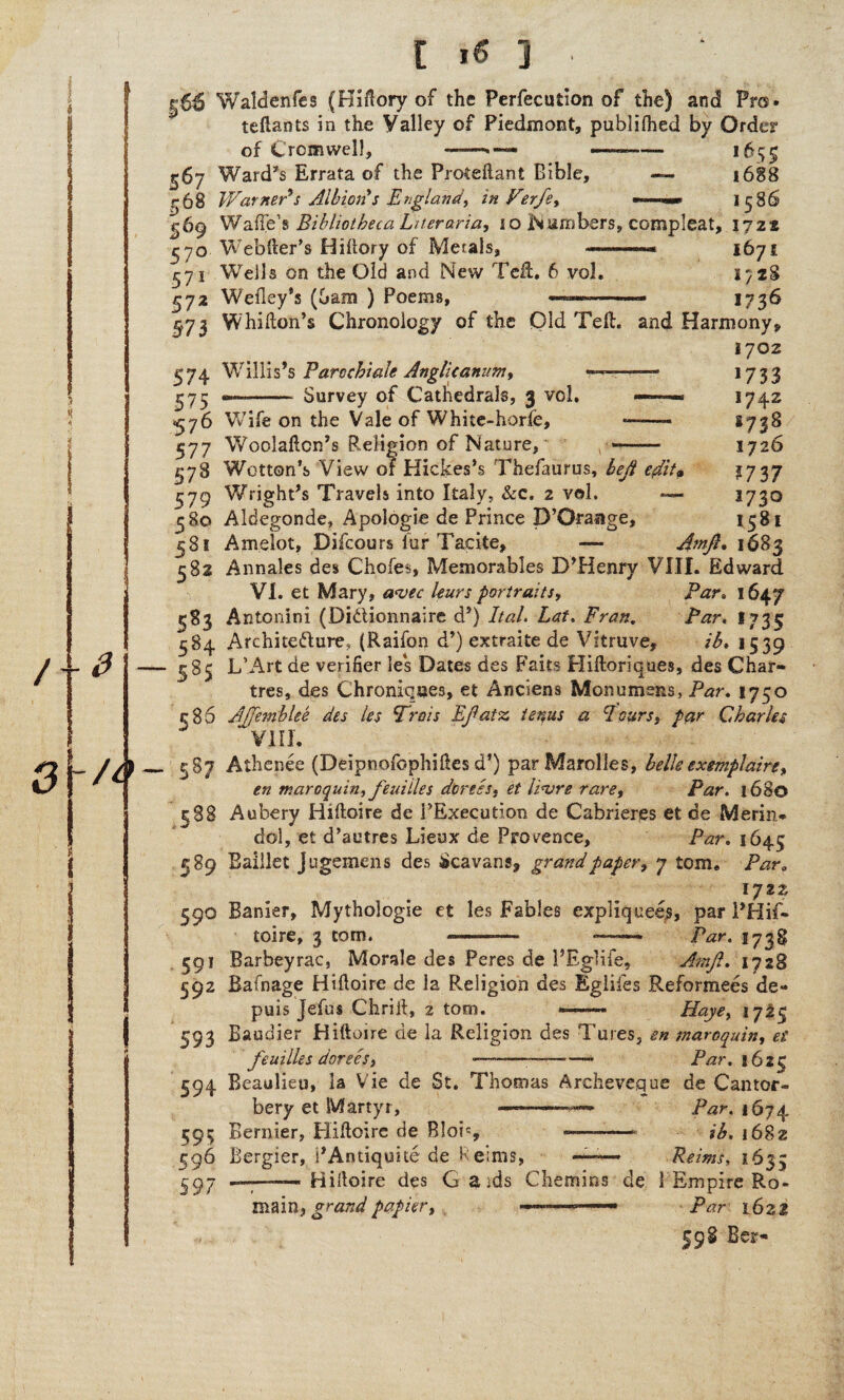 ^66 Waldenfes (Hidory of the Perfection of the) and Pro. tenants in the Valley of Piedmont, publifhed by Order of Cromwell, ——• — —- 1655 567 Ward's Errata of the Proteflant Bible, — 16S8 r68 Warner's Albion's England, in Ferfe, j-69 WafTe’s Bibliotheca Liter aria, 10 Numbers, compleat, 1722 ^70 Webfter’s Hiftory of Metals, 167 s 571 Wells on the Old and New Ted:. 6 vol. 172S 572 Wefley’s (bam ) Poems, ■ 1736 973 Whifton’s Chronology of the Old Tell, and Harmony, 1702 574 Willis’s Pare chi ale Anglic anum, ^75 «—-Survey of Cathedrals, 3 vol. *733 *742 1738 1726 ?737 1730 1581 <576 Wife on the Vale of White-horfe, 577 Woolaftcn’s Religion of Nature, , -- 978 Wotton’s View of Hiclces’s Thefaurus, left edit* 579 Wright’s Travels into Italy, &c. 2 vol. *■— 580 Aldegonde, Apologia de Prince D’Orauge, ^8* Arnelot, Difcours fur Tacite, — AmJL 1683 382 Annales des Chofes, Memorables D’Henry VIII. Edward VI. et Mary, a<vec leurs portraits, Par. 1647 583 Antonini (Didionnaire d’) Ital. Lat, Fran. Par. 1735 584 Architecture, (Raifon d’) extraite de Vitruve, ib» 1539 385 L’Art de verifier le*s Dates des Faits Hiftoriques, des Char¬ tres, des Chroniques, et Arsciens Monumsns, Par. 1750 r 85 AJfemblee des les Frms Efatz tenus a Leurs, par Charles VIII. 587 Athenee (Deipnofophifies d’) parMarolles, belle exemplaire, en maroquin, feuiiles dorses, et linjre rare. Par. 1680 388 Aubery Hiftoire de PExecution de Cabrieres et de Merin* dol, et d’autres Lieux de Provence, Par. 1645 389 Eaillet jugemens des Scavans, grand paper, 7 tom. ParB lyzz 590 Banier, Mythologie et les Fables expliquees, par i’Hif- toire, 3 tom. --— —— Par. 1738 391 Barbeyrac, Morale des Peres de 1’Eglife, Amft. 1728 592 Bafnage Hifloire de la Religion des Eglifes Reformers de- puis Jefus Chrift, 2 tom. —— Haye, 1725 593 Baudier Hiftoire de la Religion des Tures, en maroquin, et feuiiles dorses, --—~. Par. 162C 594 Beaulieu, la Vie de St. Thomas Archeveque de Cantor- bery et Martyr, —-—— Par. 1674 595 Bernier, Hiftoire de Blob, —-- ib. j682 596 Bergier, i’Antiquite de Heims, —~ Reims, 1633 ^97 -Hilloire des G a ids Chemins de 1 Empire Ro- main, grand papier, ——— -- Par 1621 598 Ber-