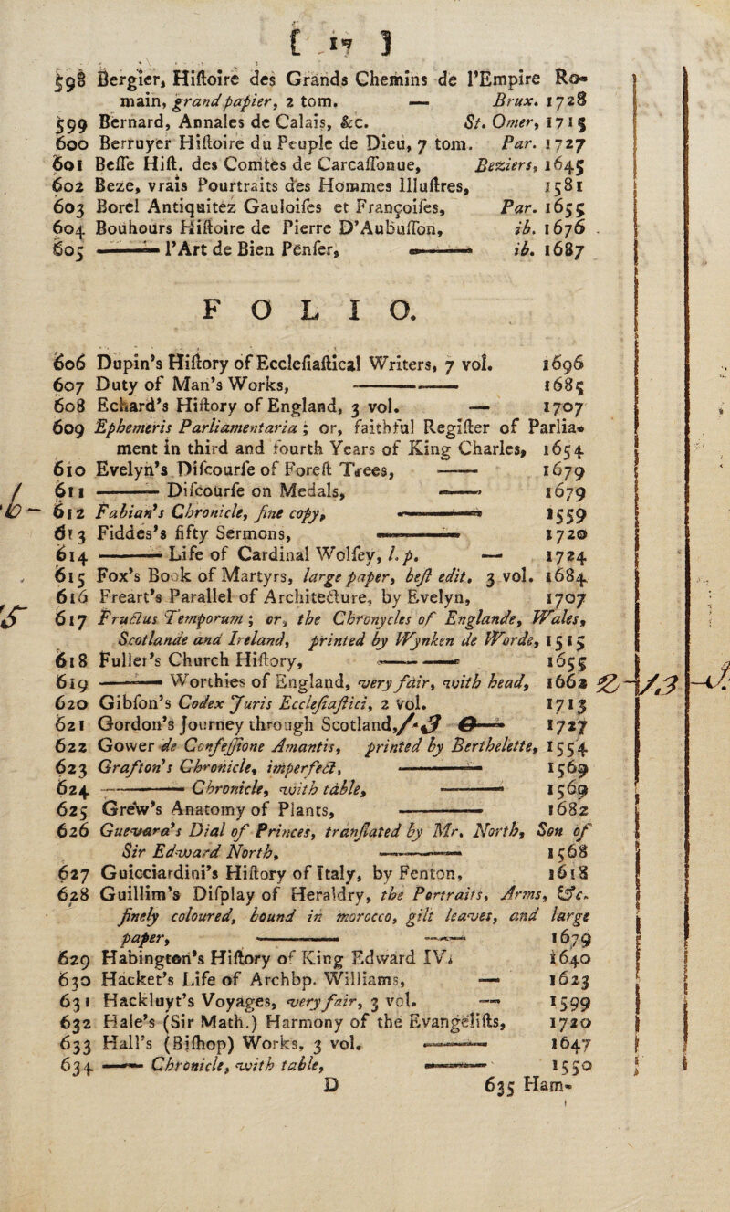 fiergier, Hiftoire des Grands Chemins de l’Empire Ro» main, grand papier, 2 tom. — Brux. 1728 599 Bernard, Annales de Calais, &c. St. Omer, 1715 600 Berruyer Hiitoire du People de Dieu, 7 tom. Par. 1727 601 Belle Hift. des Comtes de Carcaflbnue, Beziers, 1645 602 Beze, vrais Pourtraits des Hommes llluflres, 1581 603 Borel Antiquitez Gauloifes et Frangoifes, Par. 1655 604 Bouhours Hifioire de Pierre D’AubufTon, ib. 1676 601 l’Art de Bien Penfer, ib. 1687 FOLIO. 606 Dupin’s HilWy of Ecclefiaftical Writers, 7 vol. 607 Duty of Man’s Works, 1696 i68c 1707 608 Echard’s Hiftory of England, 3 vol. — 609 Ephemeris Parliament aria; or, faithful Regifler of Parlia* ment in third and fourth Years of King Charles, 1654 610 Evelyn’s Difcourfe of Foreft Trees, —— 611 -— DifcoUrfe on Medals, —— 612 Fabian's Chronicle, fine copy, ■ 613 Fiddes’s fifty Sermons, ——— 614 .— Life of Cardinal Wolfey, Lp. 1679 1679 >559 1720 1724 1684 I/O/ 615 Fox’s Book of Martyrs, large paper, befi edit. 3 vol. 616 Freart’s Parallel of Archite&ure. by Evelyn, 617 FruSlus Temporum ; or, the Chrcnycits of Englandey Wales, Scotlanae and Ireland, printed by Wynken de Words, 15 15 618 Fuller’s Church Hiftory, —— —• 165^ 619 —Worthies of England, very fdir, <zv/V/& 1662 620 Gibfon’s Codex fur is Ecciejiajliciy 2 Vol. 1713 621 Gordon’s Journey through Scotland,/-4? 0—- 1727 622 Gower Wi? Ccnfefiione Amantis, printed by Berthelettef 1554 623 Grafton's Chronicle, imperfect, 624 .. Chronicle, nuith table, 625 Grew’s Anatomy of Plants, ——■- 626 Guevara's Dial of Princes, tranjlated by Mr. Norths Sir Edouard North, «——«— 1569 >569 1682 1568 1618 627 Guicciardini’s Hiftory of Italy, by Fenton, 628 Guillim’s Difplay of Heraldry, Portraits, Arms, &c» finely coloured, hound in morocco, gilt haves, and large paper, 629 Habingteri’s Hiflory of King Edward IV* 630 Hacket’s Life of Archbp. Williams, — 631 Hackluyt’s Voyages, wry fair, 3 vol. — 632 Hale’s (Sir Math.) Harmony of the Evangelifts, 633 Hall’s (Bifhop) Works, 3 vol. 63 4 —- Chronicle, table, D 635 Ham- 1679 1640 1623 1599 1720 1647 1550