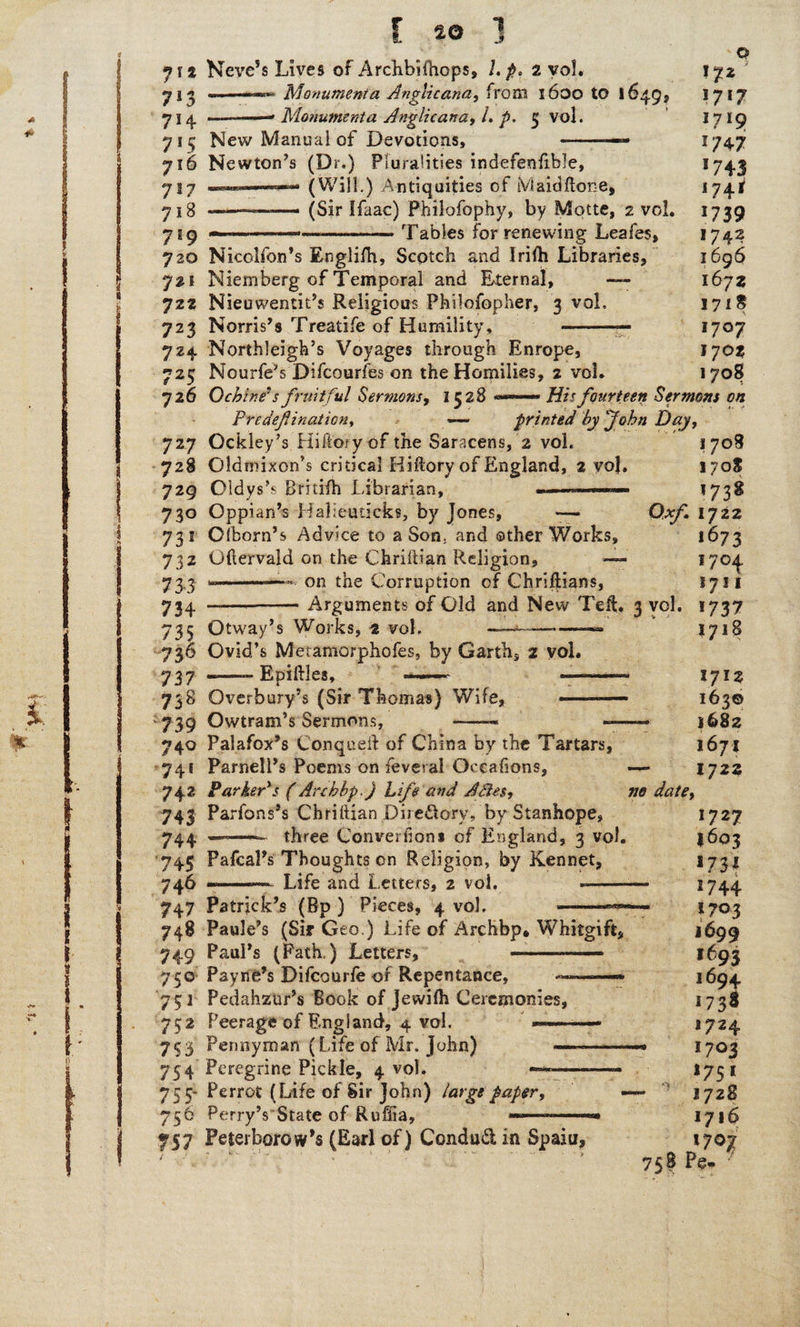 1 J f 20 7** Neve’s Lives of Archbilhops, /. p, 2 vol. 713 Monument a Anglic ana, from 1600 to 16495 714 —.. Monument a Anglic an a, L p. 5 vol. 715 New Manual of Devotions, 716 Newton’s (Dr.) Pluralities indefenfihle, 717 .. '*■■■*■■ (Will.) Antiquities of Maid Hope, 7 j B ———■—- (Sir Ifaac) Philofophy, by Motte, 2 vol, 719 —-—-Tables for renewing Leafes, 720 Nicolfon's Englilh, Scotch and Irifh Libraries, 721 Niemberg of Temporal and Eternal, — 722 Nieuwentit’s Religious Philofopher, 3 vol. 723 Norris’s Treatife of Humility, o 172 1717 17*9 5/47 >743 *74^ 1739 1742 1696 1672 171 ^ 1707 !7°* 1708 724 Northleigh’s Voyages through Enrope, 725 Nourfe’s Difcourfes on the Homilies, 2 voi. 726 O chine's fruitful Sermons, 152S ——— His fourteen Sermons on Predeftination, — printed by John Day, 727 Ockley’s Hiftory of the Saracens, 2 vol. 1708 728 Oldmixon’s critical Hiftory of England, 2 voj. 170S 729 Oldys’s Britifh Librarian, - '73* 730 Oppian’s Haheuticks, by Jones, — Oxf 1722 73 s Olborn’s Advice to a Son. and other Works, 732 Gftervald on the Chriftian Religion, — 73,3 ».— - on the Corruption of Ghriftians, 734 ——-Arguments of Old and New Tell. 3 vol. 735 Otway’s Works, 2 vol. ~~~————=» 736 Ovid’s Metamorphofes, by Garth, 2 vol. 737 -—— Epiftles, 738 Overbury’s (Sir Thomas) Wife, --— 739 Owtram’s Sermons, -• -—- 740 Palafox’s Con quell of China by the Tartars, 74! Parnell’s Poems on feveral Occafions, — 742 Parker*s (Archbp.) Life and Abies, ne date, 743 Parfons’s Chriftian Dire&ory, by Stanhope, 744 .—-.. three Converilons of England, 3 vol. 1673 !7°4 1711 *73 7 1718 1712 163© 1682 1671 1722 •745 Pafcal’s Thoughts on Religion, by Kennet, 746 Life and Letters, 2 vol, 747 Patrick’s (Bp ) Pieces, 4 vol. 748 Paule’s (Sir Geo.) Life of Archbp* Whitgift, 749 Paul’s (Path.) Letters, -- 750 Payne’s Difcourfe of Repentance, ——* 751 Pedahzur’s Book of jevvilh Ceremonies, 752 Peerage of England, 4 vol. 753 Pennyman (Life of Mr. John) ——- 754 Peregrine Pickle, 4 vol. —-—-—■ 755- Perrot (Life of Sir John) large paper, 756 Perry’s State of Ruftia, 757 Peterborow’s (Earl of) Condud in Spain, 758 Pe« 1727 1603 1731 1744 1703 1699 ,693 1694 '73* *724 1703 1751 1728 1716 I7O7