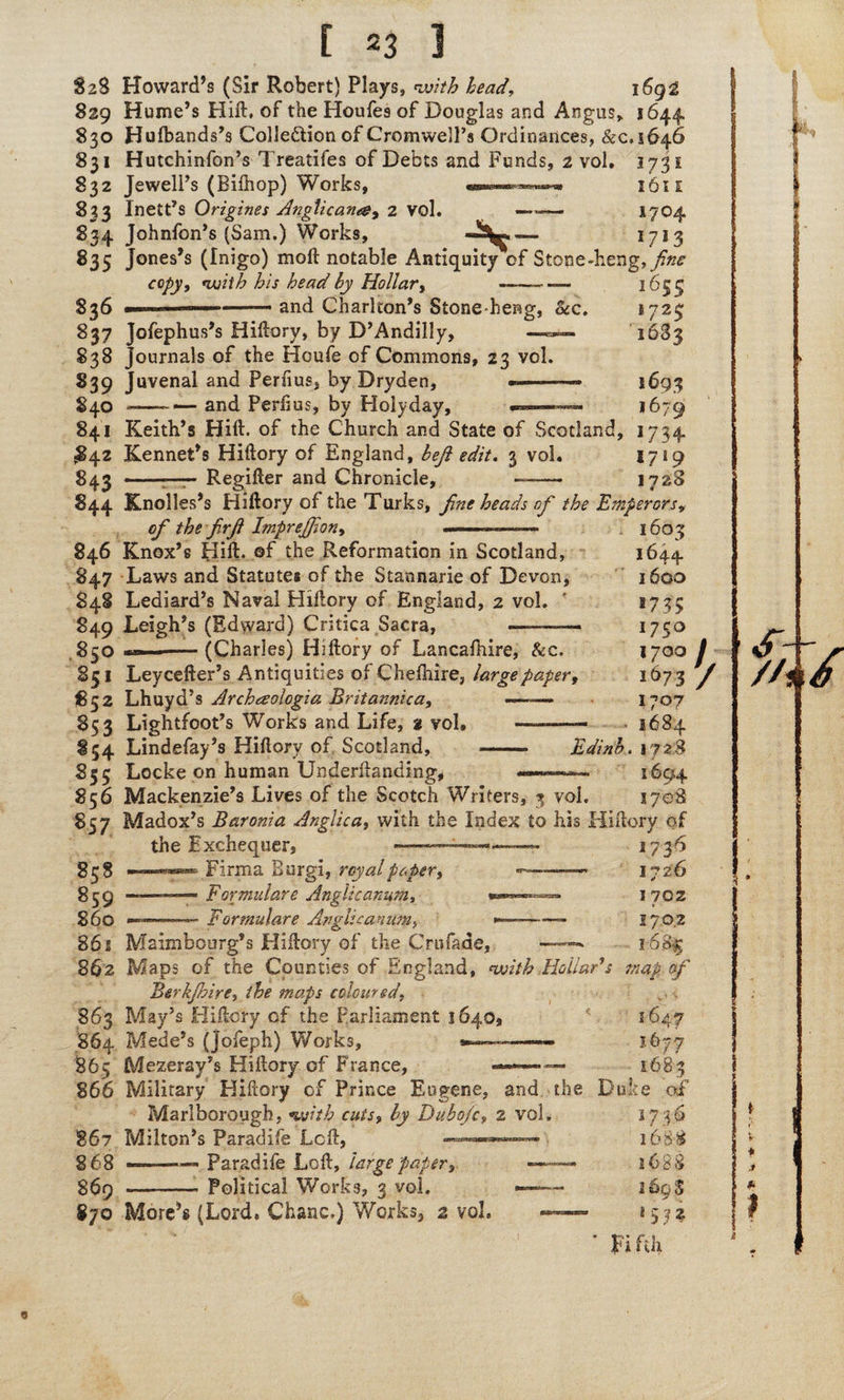 %z% Howard’s (Sir Robert) Plays, with head, 1692 829 Hume’s Hift. of the Houfes of Douglas and Angus, 1644, 830 Hufbands’s Colle&ionof Cromwell’s Ordinances, &c, 2646 831 Hutchinfon’s Treatifes of Debts and Funds, t vol. 1731 832 Jewell’s (Bilhop) Works, 1611 833 Inett’s Origines Anglicana, 2 vol. —— 1704 S34 Johnfon’s (Sam.) Works, . . , f7j3 835 Jones’s (Inigo) moft notable Antiquity of Stone-heng,//^ copy, with his head by Hollar, and Charlton’s Stone-heng, Sec. 836 837 Jofephus’s Hiftory, by D’Andilly, —» 838 Journals of the Houfe of Commons, 23 vol. 839 Juvenal and Periius, by Dryden, *- £40 -—and Periius, by Holyday, 1655 ^723 1683 5693 1679 841 Keith’s Hift. of the Church and State of Scotland, 1734 £42 Kennet’s Hiftory of England, beft edit. 3 vol. 17*9 843 ■ —;—— Regifter and Chronicle, -- 1728 844 Knolles’s Hiftory of the Turks, fine heads of the Emperors, of the firfi Imprejfion, 1603 846 Knox’s Hift, of the Reformation in Scotland, 1644 847 Laws and Statutes of the Stannarie of Devon, 1600 S48 Lediard’s Naval Hiftory of England, 2 vol. ' *73? 849 Leigh’s (Edward) Critica Sacra, --— 17S° 850 --(Charles) Hiftory of Lancaihire, Sec. 1700 J 851 Leycefter’s Antiquities of Cheftiire, large paper, 1673 fi 852 Lhuyd’s Archaologia Britannica, —~— 1707 853 Lightfoot’s Works and Life, % vol. —— ■ 1684 Edinb. 1728 1694 854 Lindefay’s Hiftory of Scotland, 855 Locke on human Underftanding, 856 Mackenzie’s Lives of the Scotch Writers, 3 vol, 1708 857 Madox’s Baronia Anglic a, with the Index to his Hiftory of ; *736 1726 1 702 2 7 0 2 1-6% map of 858 859 — 860 ■— the Exchequer, Firma Burgi, royal paper, Formulare Anglicanism, Formulare Anglicanism, 1647 1677 1683 862 Maimbourg’s Hiftory of the Crufade, ——- 862 Maps of the Counties of England, with Hollar's Btrkjbire, the maps coloured, 863 May’s Hiftory of the Parliament 1640s 864 Mede’s (Jofeph) Works, 865 Mezeray’s Hiftory of France, 866 Military Hiftory cf Prince Eugene, and the Duke of 3 7.0 16 8-8 16 S S 16 Q% ’ Fifth Marlborough, with cuts, by Dubo/c, 2 vol, 867 Milton’s Paradife Left, 868 ——Paradife Loft, large paper, §69 --• Political Works, 3 vol. 870 More** (Lord. Charts.) Works, 2 vol.