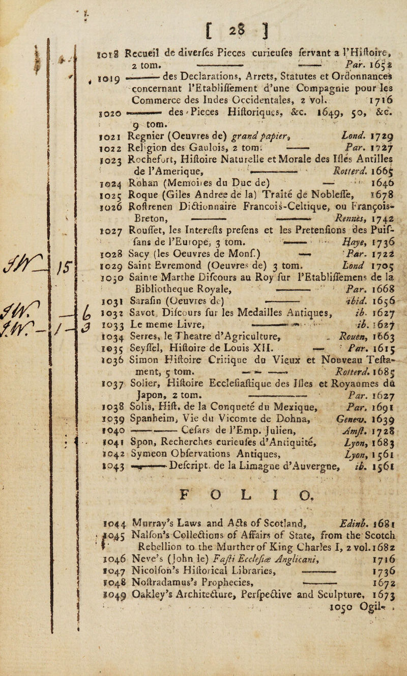ioi9 Rccueil de diverfes Pieces curieufes fervant a P Hiftoire, ■ des Declarations, Arrets, Statutes et Ordonnances concernant PEtabliflement d’une Compagnie pour les Commerce des Indes Gccidentales, 2 Vol. 1716 8020 ■ ■— des ^Pieces Hiftoriqugs, &c. 1649, 50, See. ; 9 tom. 1021 Regnier (Oeuvres de) grand papier? Land. 1729 1022 Religion des Gaulois, 2 tom; -——* Par. 1727 8023 Rochefort, Hiftoire Naturelle et Morale des Tiles Antilles de PAmerique, *——— ' Rotterd. 166$ 1024 Rohan (Memoiies du Due de) — 1646 1025 Roque (Giles Andree de la) Traite cie NobleiTe, 1678 1026 Roftrenen Di&ionnaire Francois-Celtique, ou Francois- Breton, — — --— Rennes, 1742 1027 Rouilet, les Interefis prefens et les Pretentions des Puif- fans de PEutope, 3 tom. Haye, 1736 1028 Sacy (les Oeuvres de Monf.) —. 'Par. 1722 1029 Saint Evremond (Oeuvres de) 3 tom. Land 1705 3030 Sainte Marthe Difcours au Roy fur PEtablitiemens de la Bibliotheque Royale, -—-—* ‘ * Par. 1668 Sarafin (Oeuvres de) —. dbid. 1656 Savot Difcours fur les Medailles Antiques, ib> 1627 Le tneme Livre, ~~ * ib. '627 Serres, le Theatre d’Agriculture, . Rouen, 1663 Seytiel, Hiftoire de Louis XII. — ’ Far. 1615 1031 1°32 2°33 t°34 H €> 3 5 1036 Simon Hiftoire Critique do Vieux et Nouveau Telia* rnent, 5 tom. — *>- —» Rotterd. 1685 1037 Sober, Hiftoire Ecclefiaftique des Hies et Royaumes da Japon, 2 tom. 1038 Solis, Hift. de la Conquete du Mexique, 3039 Spanheim, Vie du Viccmte de Dohna, 1040 -— Cefars de PEmp. julien, 1041 Spon, Recherches curieufes d’Anciquite, 1042 Symeon Obfervations Antiques, 1043 ——--Defcript. de la Limagne dsAuvergne; Par. 1627 Par. 1691 Gene<v. 1639 Jmft. 172S Lyon, 1683 Lyon, 1 561 ib, 1561 OLIO, 1044 Murray’s Laws and Ails of Scotland, Edinb. 1681 J045 Nalfon’s Cohesions of Affairs of State, from the Scotch Rebellion to the Murther of King Charles I, 2 vol. 1682 3046 Neve’s (John le) Fafti Ecdefies Anglicani, 1716 1047 Nicolfoh’s Hiftorical Libraries, -—— 1736 F048 Noltradamus’s Prophecies, •— - 1672 1049 Oakley'* Architecture, Perfpe&ive and Sculpture, 1673 , . 10^0 Ogil«? ,
