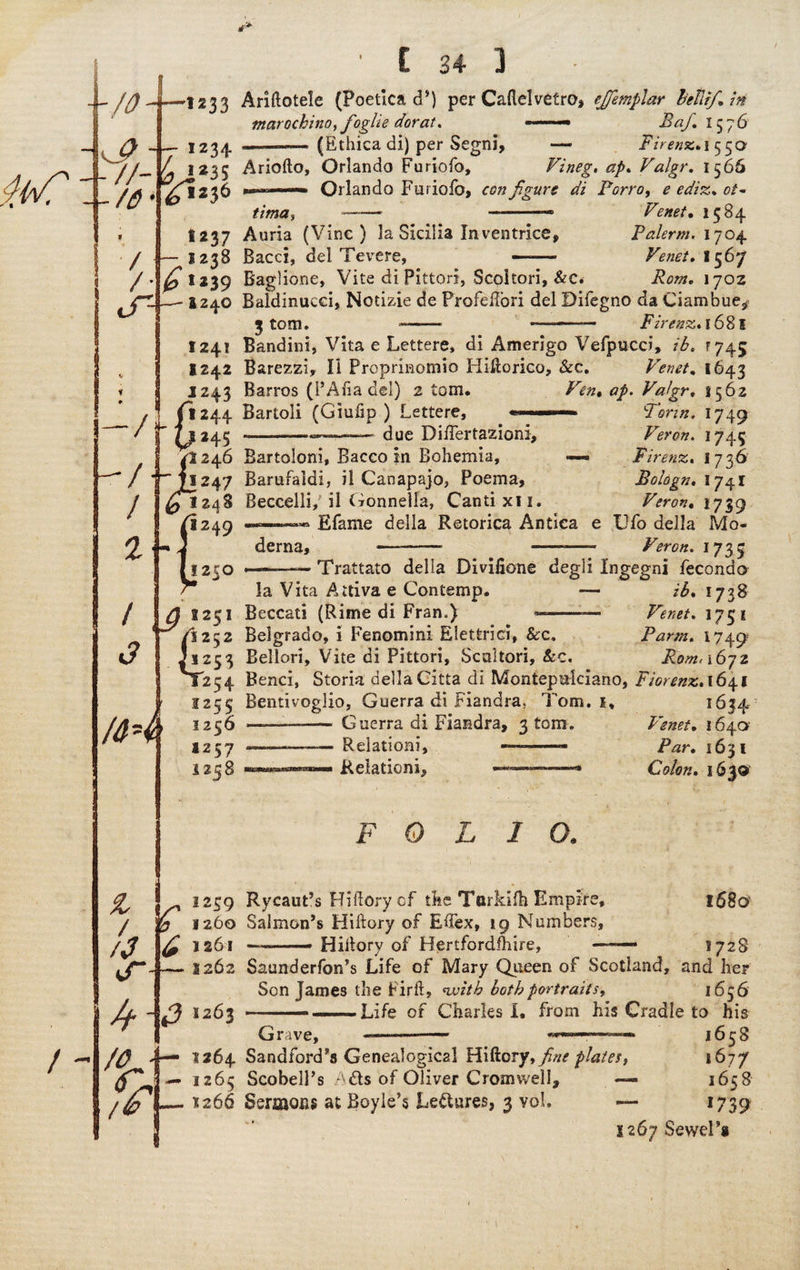 \/0- -u?- X//- --/$• / /• tT- -1233 .• 1234- 4 ,235 ^•236 1237 — I238 & «*39 -I24.O ' £ 34 ] • Ariftotele (Poetica cP) per Caftelvetro, ejfemplar Fetiif* in tnarochino,foglie dor at. —• Baf. 1576 —-(Ethica di) per Segni, •— Firenz* 1550 Ariofto, Orlando Furiofo, Vineg, ap. Valgr. 1566 »■ Orlando Furiofo, configure di Porro, ^ 0/- ~- -— 1584 Auria (Vine) la Sicilia In ventrice, Palerm. 1704 Bacci, del Tevere, —— Venet, 1567 Baglione, Vite di Pittori, Scoitori, &C* iiW. 170Z Baldinucei, Notizie de Profeilori del Bifegno da Ciambue^ 3 tom, —— ——- Firenz, 1681 Bandini, Vita e Lettere, di Amerigo Vefpucci, ib5 r 745 Barezzi, li Proprinomio Hiftorico, See, Venet* 1643 Barros (PAlia del) 2 torn. Ven, ap. Valgr, 1562 Bartoli (Giufip ) Lettere, 2P due Differtazioni, Bartoloni, Bacco in Bohemia, — Barufaldi, il Canapajo, Poema, Beccelli, il Gonnella, Cantixli, ——— Efame della Retorica Antica derna, —- -— 1250 Tor in. I749 Veron. 1745 Firenz. 1736 Bologn. I 741 Veron, 1739 Cfo della Mo- Veron. 1735 ———— Trattato della Divifione degli Ingegni fecondo la Vita Aitiva e Contemp. — ib. 1738 Beccati (Rime di Fran.) —-— Venet. 1751 Belgrado, i Fenomini Elettriei, 8cc, Parm. 1749 Bellori, Vite di Pittori, Scaltori, &c. Rem, 1672 Benci, Storia della Citta di Montepuiciano, Fiorenz, 1641 Bentivoglio, Guerra di Fiandra, Tom. 1, 1634 Guerra di Fiandra, 3 tom, Relationi, Relation!, Venet, 1640 Par* 1631 Colon. 1630' FOLIO. vr I2S9 y 1260 ^1261 2262 Rycaut’s Hiftory cf the Torkifti Empire, Salmon’s Hiftory of Eftex, 19 Numbers, Hiftory of Hertfordshire, % 01263 — 1264 — 1265 r 1266 1680 2728 Saunderfon’s Life of Mary Queen of Scotland, and her Son James the Firft, nvitb both portraits, 1656 —— —-Life of Charles I, from his Cradle to his Grave, --- «t—— 1658 Sandford’s Genealogical Hiftory, fine plates, 16?7 ScobelPs Ads of Oliver Cromwell, — 1658 Sermons at Boyle’s Ledures, 3 vol. — 1739 1267 Sewel’s