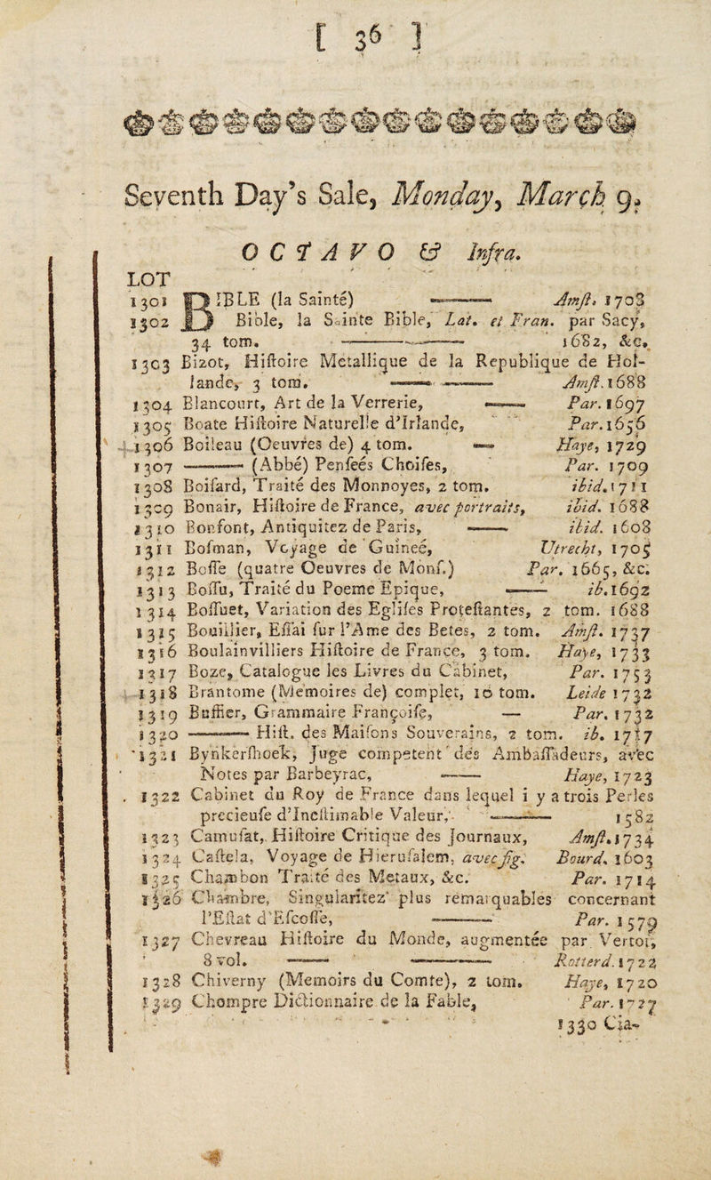 Seventh Day’s Sale, Monday, March 9, OCTAVO (A Infra. IBLE (la Sainte) — ■■--- Arnjl* 1703 Bible, la S irite Bible, Lat, et Fran, par Sacy, 34 tom. —-•*——- 1682, &g, 1303 Bizot, Hiftoire Metallique de la Republique de Hot- Arnft.16%% Par. 1697 Par. 16 z6 J i Ffaye, 1729 /W. 1709 ibid. 1711 ibid. 1688 ibid. 1608 Utrecht, iyofj 1665, &c. ib. 1692 tom. 16H8 Amji. 1797 Haye, 1733 /Crr. 1753 Bebdf 1733 Pnr, 1732 landc, 3 tom. I 304 Blancourt, Art de la Verrerie, S305 Boats Hiftoire Naturel'e dTrlande, 1306 Boileau (Oeuvres de) 4 tom. 1307 ——.—— (Abbe) Penfees Choifes, 130S Boifard, Traite des Monnoyes, 2 tom. 1309 Bonair, Hiftoire de France, avec portraits 1310 Bonfont, Antiquitez de Paris, —— 1311 Bolman, Voyage de Guinee, 1312 Bo Be (quatre Oeuvres de Monf.) 1313 BosTu, Traite du Poeme Epique, ——. 1 314 Boftuet, Variation des Eglifes Proteftantes, 2 s 315 Bouiijier, Effai fur PA me des Betes, 2 tom. l%\6 Boulainvilliers Pliftoire de France, 3 tom, j 317 Boze, Catalogue les Livres du Cabinet, 1318 Bran to me (Me’moires de) conrjplet, 10 tom. 1319 Bnftier, Grammaire Francorfe, — S320 ■ —— Hi ft. des Maifbns Souverains, 2 tom. ib, 17I7 '13*21 Bynkerflioe'k, Juge competent Tie's Anibafladeurs, aVec Notes par Barbeyrac, -—- Haye, 1723 1322 Cabinet du Roy de France dans lequel i y a trois Perks precieufe d’lneftimabie Valeur,' ~ 1582 1323 Camufat,Hiftoire Critique des journaux, Amft.i']34 1324 Caftela, Voyage de Hierufalem, a've&fg. Board. 3603 1325 Cham bon Traite des IVleiaux, &c. Par. 1714 1326 Chambre, Singularitez' plus remarquables concernant l’Eilat d'Efcoffe, -——- Par. 1 579 1327 Chevreau Hiftoire du Monde, augmented par Vertot, 8 vol. ——~ '———— Rotter d. 1722 1328 Chiverny (Memoirs du Comte), 2 tom, Haye, 1720 £329 Cbompre Dictionnaire de la Fable, 1 Par. 1727  * *  * 1350 Cia-