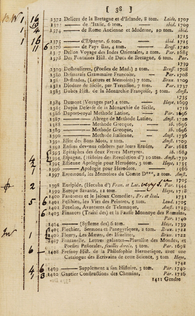 I * t& // 3372 1373 $374 ^375 £ 1376 23 7 1378 Delices de la Bretagne et d’lrlande, 8 tom. Leide? 1707 ———— de ’Italic, 6 tom. —— ibid. 1709 —--- de Rome Ancienne et Moderne, io tom. ibid. $713 —d’STpagne, 6 tom. ——- ibid. 171 5 de. Pays Bas, 4 tom. —.— Brejft, 1710 Delion Voyage des Indes Qrientales, 2 tom. Par. 2683 Des Fontaines Hid. de Dues de Bretagne, 6 tom. Par. 1739 1379 Befliouheres, (Poeiies de Mad.) 2 tom, 13 So Defmarais Graminaire Francoile, -s- 138' Degrades, (Lettres et Memoires) 7 tom. 2382 Diodore de Sicile, par TerralTon, 7 tom. 2383 Du bos Hi ft* de la Monaixhi.e Fran^oife, 1384 Dumont (Voyages par) 4 tom, --- 1385 Dupin Defenfe de ia Monarchic de Skile, 1386 Duport-royal Methode Latine, —— Abrege de Methode Latine, Methode Grecque, - 1387 1388 1389 S390 139? 2 39: -—-—— Methode Grecque, ——--— Methode Italienne, Elite des Sons Mots, 2 tom. 4, / I % f Bru/T.. 170 8 Par. 1708 Brux- 1709 Par. 1737 3 tom. Ain ft. *73S Haye, 1699 1716 Par. 1^96 Amft. 1720 — ib. 1696 — ib. 1696 Amft. 1736 Amft. 1709 Par. 168S ib. 1689 Enfans devenus celebres par leurs Etudes, 393 Epitaphes des deux Freres Martyres, 394. Eipagne, (Hilloire des Revolution ds) 10 tom, Amft.\n^o 1*393 Eftienne Apologie pour Hero dote, 3 tom. Hays, 1735 1396 --- Apologie pour Herodote, —- j 566 2397 Evremond, les Memoires du Comte 2 tom. Amft, / * / < 17°S 1398 Euripide, (Hecuba dJ) Fran, et Lat. Par. 1344 2399 Europe Savante, iz tons. -G- 1718 /» 3400 Fan tomes et le Jaloux Comedies, Fr. et It ah j 7 3 1 L 2401 Felibien, les Vies des Peintres, 5 tom, Lond. 1705 2402 Fenelon, Avantures de TeLernaque, Amft. 1723 £ £403 Finances (Traite des) et la Fauffe Mooneye des Remains, Par. 1740 1404 - (Syfteme des) 6 tom. —— Haye, 1739 405 Flechier, Sermons et Panegyriques, 2 tom. Brux. ijzz 406 Fleury, Les Maeurs, des Ifraeiite?, Brux. 1722 1407 Fontanelie, Lettres galantes—Pluralite des Mondes, et Poeiies Pallor ales, feuilles doreesy 3 tom. Par. 1698 *•» 1408 Frefnoy Hift. de ia Philofophie Hermetique, avec une Catalogue des Ecrivains de cette Science, 3 tom Haye, / ° . 1742 L 5409 --—Supplement a Ton Hmoire, 3 toai. Par. 1740 /2 1410 Gautier Conitrudlions des Chemins, Par. 1716 47 5421 Gendro