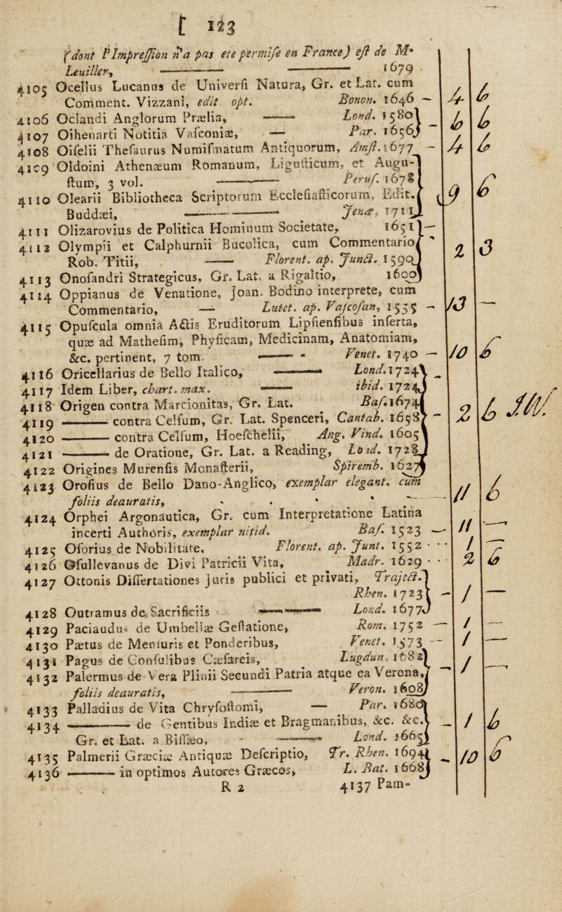 (dent PImprejJion na pas ete ptrmife en France) eft de M* BeuilUr, *——-—— ——— i byg 4105 Ocellus Lucanus de Univerfi Natura, Or. et La*.. cum Comment. Vizzanl, edit opt. Bonon, 1646 4106 Oclancii Anglorum Pradia, —Loud. &580I ^ 4107 Oihenarti Notitia Vafconi®, — Par, i6<^6j 4108 Oifelii Thefaurus Numifmatum Antiquorum, Amft.i&jf 4109 Oldoini Athenaeum Romanum, Ligufticum, et Augu- ftum, 3 vol. —-— Peruft 507s 4110 Olearii Bibliotheca Scriptorum Ecclefiafticorum, Edit,, Buddsei, ——-^ Jen#, !71L 4111 Olizarovius de Politica Hominuni bocietate, 1631!- 4112 Olymp’i et Calphurnii Bucoiica, cum Common Rob. Titii, — Flbreni. aft Jundi. 1590J 4113 Onofandri Strategicus, Gf. Lat a Rigaatio, i6qoj 4- & 4 b b b £ ^ ^ __o Gr- Lat a Rigaltio, _ 4114 Oppianus de Venations, Joan. Rodino interprets, cum Commentario, — Lutet. ap. V ajcofan, 1555 4115 Opufcula omnia A£iis Erudltorum Lipfienfibus imerta, quae ad Mathefim, Phyficam, Medicinam, Anatomism, &c. pertinent, 7 tom • — * Tenet. 1740 4116 Oricellarius de Bello Italico, -1 ■ ~1 Lond.iyzq. 4s 17 Idem Liber, chart* max, - ibid, 1J2 4118 Origen contra Mardonitas, Gr. Lat. Baft 1674 4i,9 -• centra Celfum, Gr. Lat. Spenceri, Cantab. 1658 4120 --contra Celfum, Hoefcheiii, Ang% Find, 1605 4,2i -de Oratione, Gr. Lat. a Reading, Lb id. iytr‘ 4122 Origines Murenfis Mcnafterii, Spiremb. 162^ 4123 Orofius de Bello Dano-Anglico, exemplar elegant. cum foliis deauratis, * . ' 4124 Orphei Argonautica, Gr. cum Interpretatione Latina incerti Authoris, exemplar nitid. Baft 1523 • 4125 Oforius de Nobibtate, Florent. ap. Junt. 1552 412 6 OfuHevanus de Divi Patricu Vita, ^ Ida dr. 1629 4127 Ottonis OUTertationes j uris publici et pnvati, FrajcdiPS Rhen, 17231 4128 Outramus de. SacrificUs **”’*'Bond. 1677J 4129 Paciaudu* de Umbellae Gedatione, Rom. 1752 4130 Paetus de Meniuris et Ponderibus, Tenet. J.$73T~ 413 s Pagus de Gonfulibus Caefareis, ^ Lugdun.itSz{ 4132 Palermus de V era Plioii Secundi Patria atque ea V erona foliis deauratis, ~— - Veron. 1608, 4133 Pajladius de Vita Chryfodomi, — ^ Par. *6&< 4134 ... de Gentibus Indiae et Bragmanibus, &c. Scc, Gr. et Lat. a Biflaeo, • Bond. J66 - 1/J VO - u I// // / 2 1 / / A/ / F £ £ & 4135 Palmerii Graecia Antiqos Defcriptio, Fr. Rhen. 1094I /g? 4136 in optimos Autores Grecos, R 2 B. Bat. 16681 4s 37 Pam- b r 10