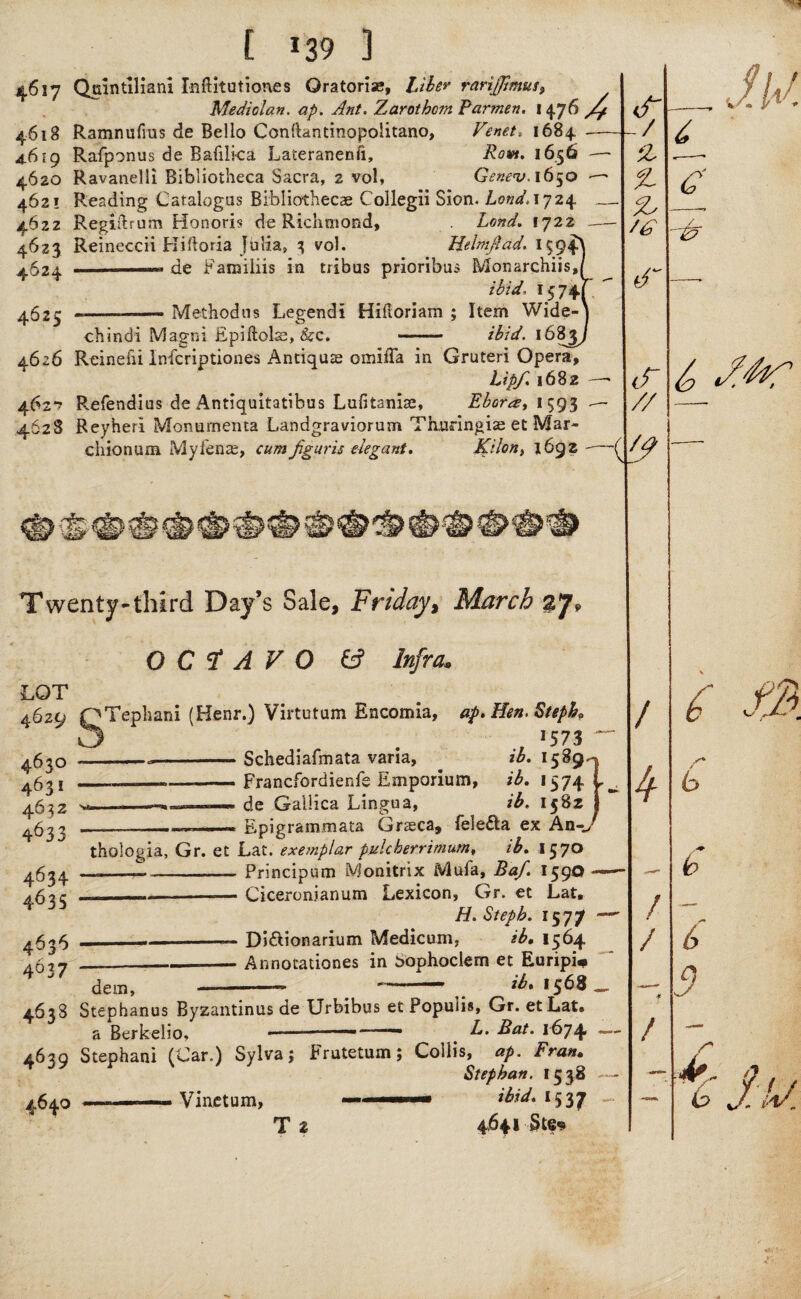 [ 139 ] 46i7 Quintilian! Inftitutiones Qratorias, Liber rarijjhnus, Mediolan. ap. Ant. Zarotbom Parmen. 1476 yy Ramnufrus de Bello Conftantinopoiitano, Venet. 1684 -— Rafponus de Bafilica Lateranenfi, Row. 1656 —- Ravanelli Bibliotheca Sacra, 2 vol, Gene<v. 1650 Reading Catalogus Bibliothecae Collegii Sion. bond. 1724 — Regiilrum Honoris de Richmond, bond. 1722 — Reineccii Hiftoria Julia, 3 vol. Hebnftad. de Familiis in tribus prioribus Monarches,/ ibid. 1574[ Methodns Legend! Hiftoriam ; Item Wide-| chindi Magni Epiftohs, Sec. - ibid. 1685J 4.626 Reinehi Infcriptiones Antique omiffa in Gruteri Opera, bipf. 1682 —* Refendius de Antiquitatibus Lulitaniae, Ebor1593 — Reyheri Monumenta Landgraviorum Thuringias et Mar- chionum Myfena;, cumfiguris elegant. Kilon, 1692 - 4618 4619 4620 462! 4622 4623 4624 4625 -/ z % cls & 462*? 4628 (/y new ■&*? Twenty-third Day’s Sale, Friday, March OCTAVO & Infra* // Iw. £ C / d LOT 4629 463° 4^31 463Z 4633 STephani (Henr.) Virtutum Encomia, ap> Hen. Steph9 , ^73 --Schediafmata vana, zb. 1589^ „, -.— — Francfordienie Emporium, ib. 1574 de Galiica Lingua, ib. 1582 Epigrammata Gneca, feleffca ex An-J 4634 4635 4636 4637 4638 4639 4640 ' - . .. thologia, Gr. et Lat. exemplar pulcherrimum, ib. 1570 ... —--Principum Monitrix Mufa, Baf. 159® - --Ciceronianum Lexicon, Gr. et Lat. H. Steph. 1577 ____ Di&ionarium Medicum, ib, 1564 _—--- Annotationes in Sophoclern et Euripi# dem, —-- --- .. _ ^568 Stephanus Byzantinus de Urbibus et Popuiis, Gr. etLat. a Berkelio. -■ b,. Bat. 1674 — - 1 • n Stephani (Car.) Sylva; Frutetum; Collis, ap. Fran. Stephan. 1538 — -—- Vinetum, — ■ ■■■ri— ibid. 1537 T Z 4641 «tc‘ Ik