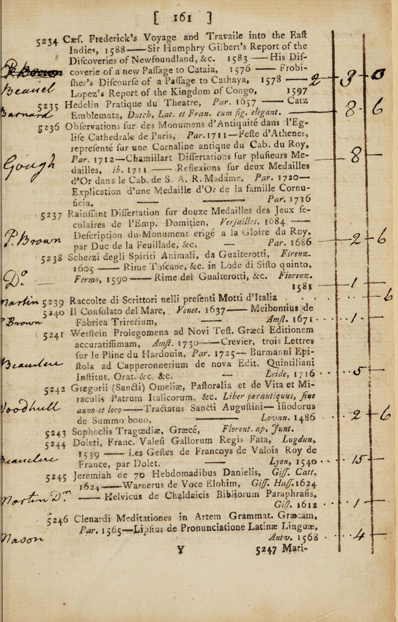 f2U Csef. Frederick’s Voyage and Travaile into the Eaft J Indies i588-- Sir Humphry Gilbert’s Report of the Difcoveries of Newfoundland, &c. *5^3“ His Dif- coverie of a new Paffage to Cataia, *570 - “ rrobi- fne-’ r s ..... . Difcourfe of a Pafl'age to Cathay*. 1578 -jJ£— * Lopez’s Report of the Kingdom of Congo, 1597 Hedelin Pratique du Theatre, Par. 1657 ' Cats Emblemata, Dutch, Lai. ei Fran, cum fig* elegant. r 2 26 Ohfervations fur des Monuaiens d Antiquite dans 1 Eg® life Cathedral* de Paris, Par. 171 l—Pefie d’Athenes, reprefente fur une Cornaline antique du Cab. du Roy, Far. 1712—Chamillart Differtations fur plufieurs Me- dailies, ib. 1751-Reflexions fur deux Medailles <ROr dans le Cab.de S. A. R. Madame. Par. 5720 1. L M £ VI Cvli O i V* CA. fc-r » —■ — ’ * Explication d’une MedaiUe d’Or de la famille Cornu- .a 1 iiiipw— Par. tyib 5 2 3 7 ?:h cfi Rainflant MTertation fur dope Medailles des Jeux fe- culaires de l’Emp. Domitien, LetjaiiL.s, 1684 Defer!otion du-Monument erige a la Claire du Roy, par Due de la Feuillade, &c. — far. 168 6 523S Sc her.zi depdi Spirit! Animali, oa Gualterotti, Ftrenz. i60C_1 Rime Tofcane, &c. in Lode di Sifto quinto, , r 1 * r> E* ' . Fer?not 1590 ———~ Rime del Gualterotti, &c. Fiorenz. 1581 T&rtC*. 5230 Raccolte di Scrittori nelli prefenti Motti d’ltalia _ 5J40 1! Confolato del Mare, . Venet. 1637-Meibomim de Fabrica Trireriujn, — Amji. 1071 +% A TP Ui i~fc 524? Wetftein Prolegomena ad Novi Teft. Graeci Editionem accuratiflimam, Atnft. 17-30—■»-—Crevier, trois Lettres fur le Pline du Hardouin, Par. 1725— Burmanni Epi- ilola ad Capperonnerium de nova Edit. Qumtibani InfHtut. Qrat. &c. Bcc. *y Leide, s 7 16 G regard (Sandli) Omeliae, Paftoralia et de Vita et Mi- raculis Patrum Italicorum, &c. Liber ptrantiquvs, fine anno et loco-Tra&atus Sandi Auguftini— ifiodorus de Summo bono, ——— Loruan. i486 <.Uy ^ -- 7 5243 Sophoclis Tragcsdiae, Grasce, Florent. ap. Jura. C244 Doleli, Franc. Valeri Gallorupi Regis Fata, Lugduny y ' l529_Les Geftes de Francoys de Valois Roy de France, par Dolet. — . .. LJonj *54® 5^45 Jeremiah de 70 tiebdomadibus Darnelis, LdiJJ'. Latt* ,624®_Warnerus de Voce Elohim, Ha/J'.\6z% 1—_- Kelvicus de Ch^ldaicis Bibiiorum Paraphrafis, ‘ Gi/7. 161 s 5246 Clenardi Med i tat ion es in Artem Grammat. Gra»»am, Par. 1 r.6.r«—Liphus de Pronunciatione Latin® Linguae, ' Ant<v. 1568 Y 5247 ^ari- -S- $ ./ i * * / * if ■ • IJ / 4