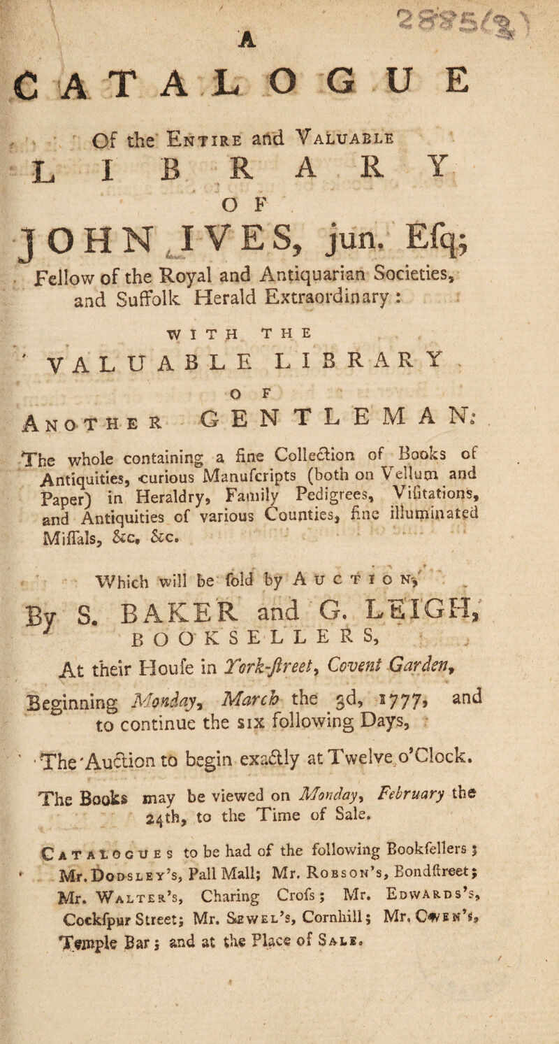 A r\ jm / ATALOG U E Of the Entire arid Valuable lib r a r y O F JOHN IVES, jun. Efq; Fellow of the Royal and Antiquarian Societies, and Suffolk Herald Extraordinary : WITH THE ' VALUABLE LIBRARY> O F Another GENTLE M A Nt The whole containing a line Collection of Books of Antiquities, curious Manufcripts (both on Vellum and Paper) in Heraldry, Family Pedigrees, Vifitations, and Antiquities of various Counties, fine illuminated MifTals, &cf &c. 1 k ¥ f Which will be fold by A u c t i o n* By S. BAKER and G. LEIGH* 3 booksellers, At their Houfe in York-fir eet, Covent Garden, Beginning Monday, March the gd> 1777, and to continue the six following Days, ' The'Auction to begin exa£tly at Twelve o’clock. The Books may be viewed on Monday, February the 24th, to the Time of Sale. Catalogues to be had of the following Bookfellers 3 * Mr.DoosLEY’s, Pall Mall; Mr. Robson’s, Bondftreet; Mr. Walter’s, Charing Crofs; Mr. Edwards’s, Cockfpur Street; Mr. Sewel’s, Cornhill; Mr, Caen’s, Teinpls Bar; and at the Place of Sale.