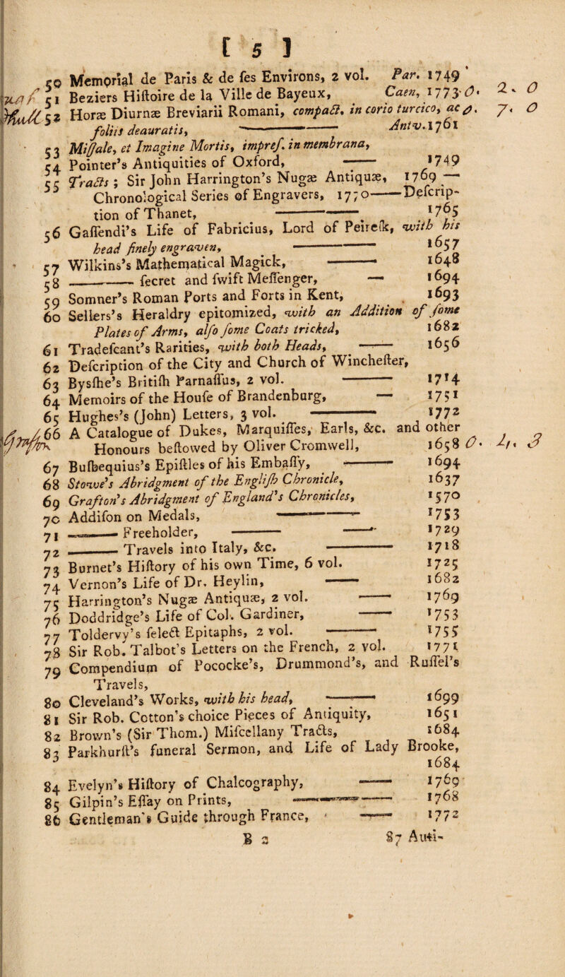 Mr 51 HuAs* 53 54 55 [ 5 1 Memprial de Paris & de fes Environs, 2 vol. -Par. 1749 ’ Beziers Hiftoire de la Ville de Bayeux, Caen, i773'd>« Horse Diurnte Breviarii Romani, in corio turaco, ac j. foliis deauratis, ——-— - Antv.\J I Miff ale, el Imagine Mortis, in membrana, Pointer’s Antiquities of Oxford, —- ; Sir John Harrington’s Nugas Antique, Chronological Series of Engravers, 17; o— tion of Thanet, *749 1769 ■— Defcrip- 1765 56 Gafiendi’s Life of Fabricius, Lord of Peirefk, with ha head finely engraven, --*©57 Wilkins’s Mathematical Magick, -* x°48 __fecret and fwift Meffenger, — *694 59 Somner’s Roman Ports and Forts in Kent, 1693 60 Sellers’s Heraldry epitomized, with an Addition of fomt ~ * * a 1 r r r* a. 168 2 57 58 59 60 61 62 63 64 65 66 Plates of Arms, alfo fome Coats tricked, Tradefcant’s Rarities, with both Heads, . —• Defcription of the City and Church of Winchefter, Bysfhe’s Britifh Parnaflus, 2 vol. - Memoirs of the Houfe of Brandenburg, Hughes’s (John) Letters, 3 vol. 1682 1656 1714 1751 1772 nugncs & yuiiny o-# *•, A Catalogue of Dukes, Marquiffes, Earls, &c. and other 67 68 69 7c 71 72 73 74 75 76 77 73 79 80 81 82 83 84 85 8fc Honours bellowed by Oliver Cromwell, Bulbequius’s Epillles of his Embafty, “ Stowe's Abridgment of the Englijh Chronicle, Grafton's Abridgment of England's Chronicles, Addifon on Medals, Freeholder, Travels into Italy, Sec. Burnet’s Hiftory of his own Time, 6 vol. Vernon’s Life of Dr. Heylin, — Harrington’s Nugae Antique, 2 vol. Doddridge’s Life of Col. Gardiner, Toldervy’s feleft Epitaphs, 2 vol. 1658 O' 1694 1637 *57° 175 3 1729 1718 *725 1682 1769 '753 *75? 1771 1 V ¥ a ~ f J ' Sir Rob. Talbot’s Letters on the French, 2 vol. Compendium of Pococke’s, Drummond’s, and RuiTel’s Travels, Cleveland’s Works, with his bead, *-* 1699 Sir Rob. Cotton’s choice Pieces of Antiquity, 1651 Brov/n’s (Sir Thom.) Mifcellany Trafts, £684 Parkhurlt’s funeral Sermon, and Life of Lady Brooke, 1684 Evelyn’s Hiftory of Chalcography, —~ 17^9 Gilpin’s Eftay on Prints, --1768 Gentleman s Guide through France, < l 7 1 t t ~ B 3 87 Airti- 2. 7* O o 3 ►