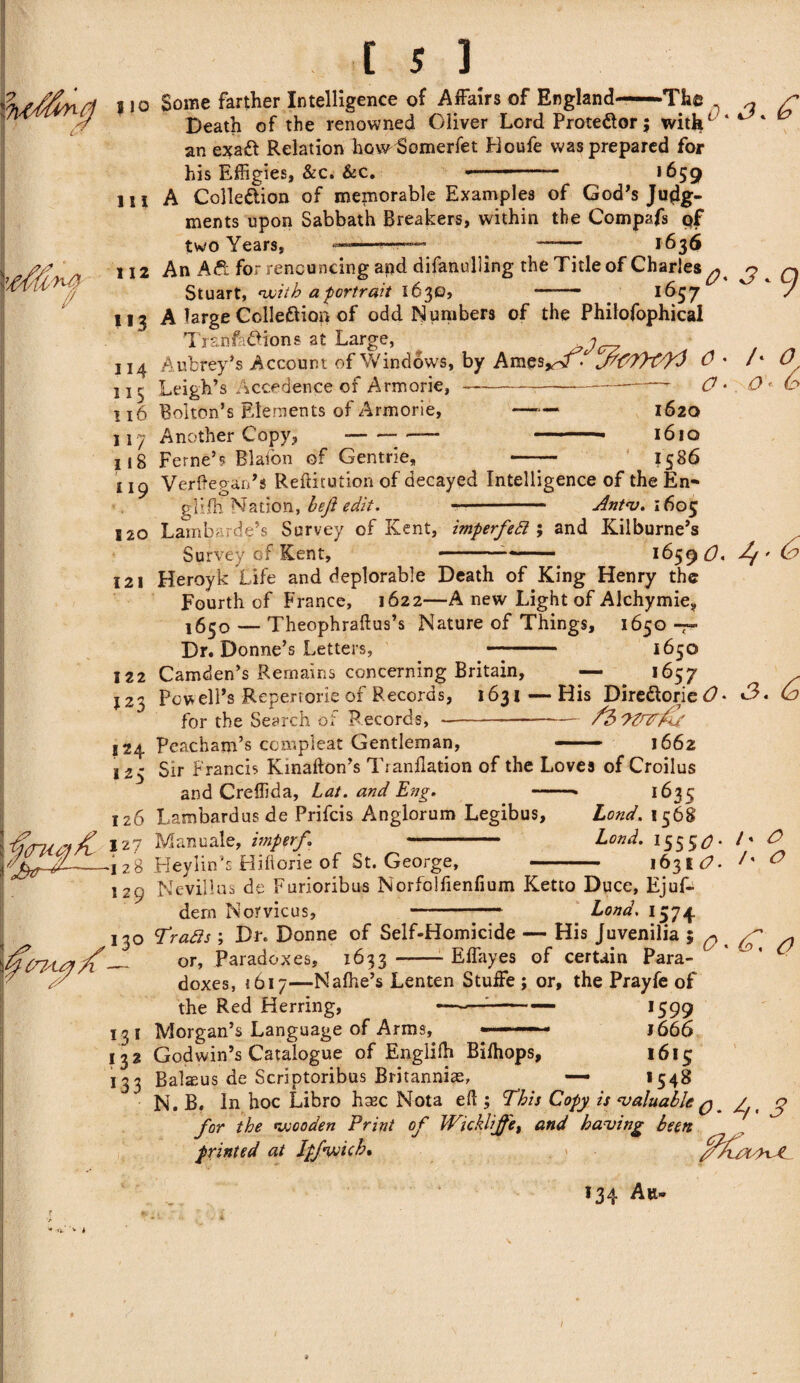 | 10 Some farther Intelligence of Affairs of England—The ^ ^ £ Death of the renowned Oliver Lord Proteftor; with* ‘ an exaft Relation hovrSomerfet Houfe was prepared for his Effigies, &c. &c. . -- 1659 111 A Colle&ion of memorable Examples of God’s Judg¬ ments upon Sabbath Breakers, within the Compafs of two Years, --—— 1636 112 *«3 114 115 116 117 118 An Aft for renouncing asad difanulling the Title of Charles^, Stuart, with a portrait 1630, - . 1637 A large Colleftion of odd Numbers of the Philofophical Tranfaftions at Large, ^ Aubrey’s Account of Windows, by Ames*TT > 0 * Leigh’s Accedence of Armorie, —---— O < Bolton’s Elements of Armorie, —*— 1620 Another Copy, --— -- -- 1610 9 /• O o 6 Feme’s Blafon of Gentrie, 1586 119 120 Verftegan’s Reftitution of decayed Intelligence of the En- giilh Nation, heft edit. —- Antv. 1605 Lambarde’s Survey of Kent, imperfett ; and Kilburne’s Survey of Kent, ----- ■ 1659 b?, ^ 121 122 123 Heroyk Life and deplorable Death of King Henry the Fourth of France, 1622—A new Light of Alchymie9 1650 — Theophraftus’s Nature of Things, 1650 -7- Dr. Donne’s Letters, ■■■■ . 1650 Camden’s Remains concerning Britain, — 1657 124 125 Powell’s Repertorie of Records, 1631 — His DireftoriebL *3. Cd for the Search of Records, ---/2>7Zn^j( Peacham’s compleat Gentleman, — 1662 Sir Francis Kinafton’s Tranllation of the Loves of Croilus and Creffida, Lat. and Eng. -• 1635 126 }2? Vjbr%-— 128 Lambardus de Prifcis Anglorum Legibus, Lond. 1568 Manuale, imperf - Lond. 1555*7. Heylin’s Hiftorie of St. George, - 1631^ h / O 129 Nevil!us de Furioribus Norfolfienfium Ketto Duce, Ejuf- dern Morvicus,-Lond. 1574 | ifcnsuyX 13° 9rafts ; Dr. Donne of Self-Homicide — His Juvenilia ; q or, Paradoxes, 1633 -Effayes of certain Para- O L31 *32 133 doxes, 1617—Nalhe’s Lenten Stuffe ; or, the Prayfe of the Red Herring, ——1- 1599 Morgan’s Language of Arms, ■ ■■ —  1666 Godwin’s Catalogue of Englifh Bilhops, 1613 Balseus de Scriptoribus Britanniae, _ — I54S N. B. In hoc Libro hsec Nota ell; This Copy is valuable q # >/,i c> for the wooden Print of Wicklijfet and having been printed at lpfyjicb% fflux/hJL 134 A u-