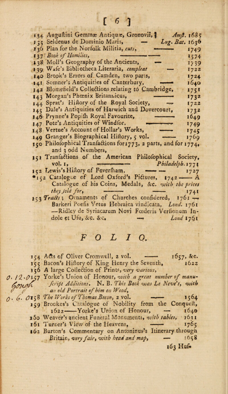 134 Auguftini Gemmas Antique, Gronovil, ] Amjl. 168? s 35 Seldenus de Dominio Maris, — Lug. Bat. tyS Plan for the Norfolk Militia, cuts, f 37 i?£0/£ of Homilies, *749 *574 *739 1722 1724 1640 1751 173 2 1722 *732 1649 '749 *74-5 .... '769 150 Philofophical Tranfa&ions fori 773, 2 parts, and for 1774, and 3 pad Numbers, 151 Tranfattions of the American Philofophical Society, vol. 1, —r—4—i.,.—— Philadelph, j 77 5 152 Lewis’s Hiftory of Feverfnam, —— — 1727 *152 Catalogue of Lord Oxford’s Pictures, S742—A Catalogue cf his Coins, Medals, he. with the prices they Jold for, ——- -- 1741 Ic^Trafts \ Ornaments of Churches confidered, 1761 Barkeri Poefis Vetus Hebraica vindicata, Loud. 1761 — Ridley de Syriacarum Novi Fcederis Verfionum In¬ dole et Ulu, he. &c. —? Load 1761 138 Moll’s Geography of the Ancients, — 139 Wafe’s Bibliotheca Literaria, compleat — 140 Brook’s Errors of Camden, two parts, s41 Somner’s Antiquities of Canterbury, ■»■ J42 Blomefield’s Colleftions relating to Cambridge, 143 ^Morgan’s Phoenix Britaniiicus, ——• 144 Sprat’s Hiftory of the Royal Society, —*■ J45 Dale’s Antiquities of Harwich and Dovercourt, 146 Prynne’s Popiih Royal Favourite, — —- 147 Pote’s Antiquities of Windfor, 145 Vertue’s Account of Hollar’s Works, —— ■ 149 Granger’s Biographical Hiftory, 5 voh FOLIO. 134 A£ts of Oliver Cromwell, 2 vol. 1657, &c. 1622 '55 B aeon’s Hiftory of King Henry the Seventh, 156 A large Collection of Prints, very various, O' /2'0lJ7 Yorke’s Union of Honour, with a great nwnber of manu- A/yjyfjnf feript Additions. N. B. This Book was Le Neve’s, with (f (. an old Portrait of him on Wood, q . £> $158 The Works of Thomas Becon, 2 vol. — 15 64 159 Brookes’s Catalogue of Nobility from the Conqueft, 1622-Yorke’s Union of Honour, — 1640 i5o Weaver’s ancient Funeral Monuments, with tables, 16% 1 161 Turner’s View of the Heavens, —— 1765 162 Burton’s Commentary on Antoninus’s Itinerary through Britain, very fair, with head and map, — J 6 q 8 163 Huf*