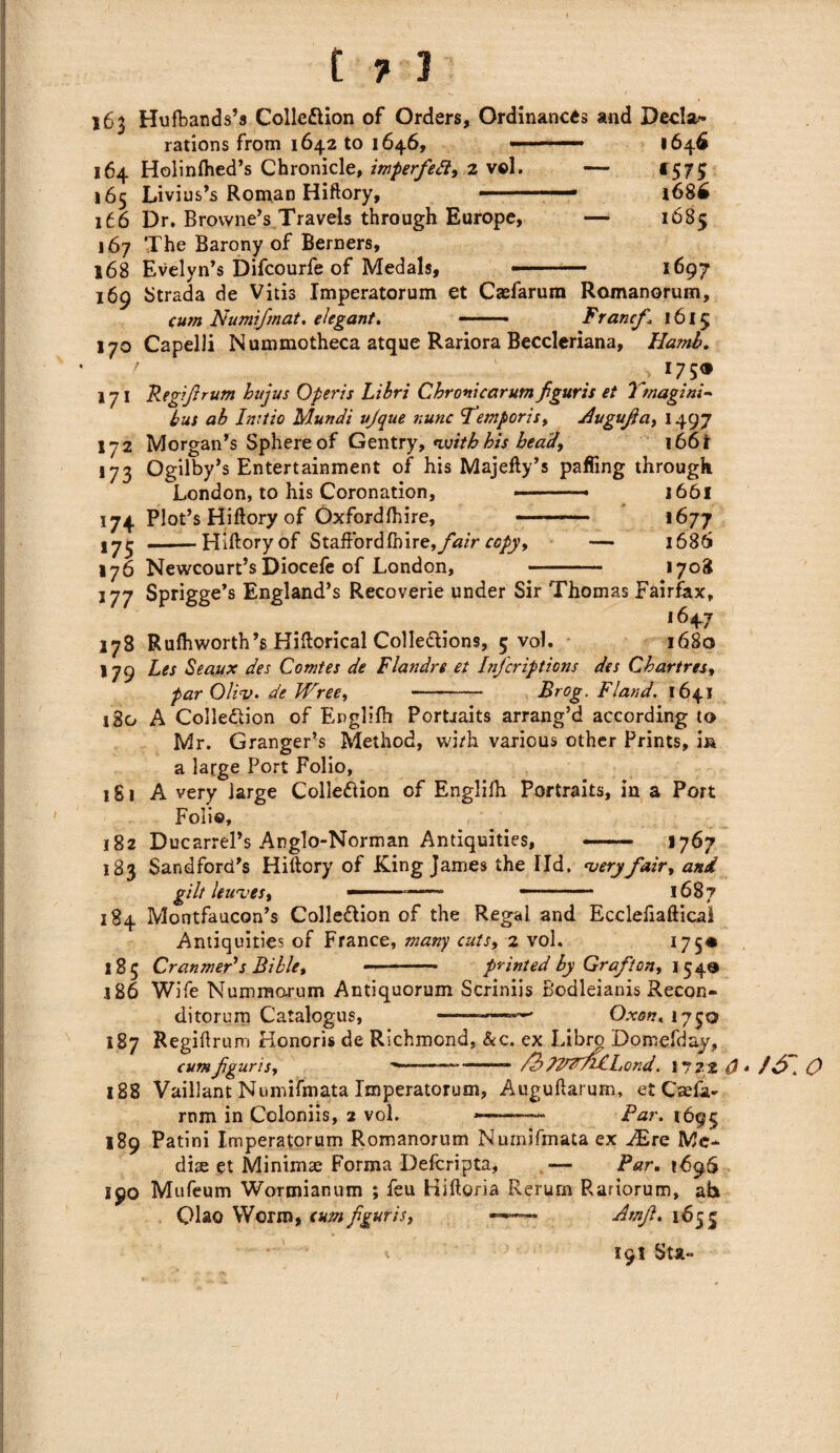 163 Hufbands’s Collection of Orders, Ordinances and Decla* 1646 «57S i68h 1685 1697 rations from 1642 to 1646, 164 Holinftied’s Chronicle, imperfeft, 2 vol. — 165 Livius’s Roman Hiftory, —— 166 Dr. Browne’s Travels through Europe, — 167 The Barony of Berners, 168 Evelyn’s Difcourfe of Medals, ..— 169 Strada de Vitis Imperatorum et Caefarum Romanorum, cum Numifmat. elegant. -—• Francf 1615 170 Capelli Nummotheca atque Rariora Beccleriana, Hamb. . 175® 171 Re gift rum hujus Operis Libri Chronicarum fguris et Tmagini- bus ab Initio Mundi ujque nunc femporis* Augufa* 1497 172 Morgan’s Sphere of Gentry* *witb his bead, 166i *73 Ogilby’s Entertainment of his Majefly’s palling through London, to his Coronation, .- 1661 174 Plot’s Hiftory of Oxfordfhire, ——— 1677 175 — Hiftory of Staffordfhire, fair copy, — 1686 176 Newcourt’sDiocefe of London, - 1708 177 Sprigge’s England’s Recoverie under Sir Thomas Fairfax, i647 178 Rufhworth’s Hiftorical Collections, 5 vol. 1680 179 Les Seaux des Comtes de Flandre et Infcriptions des Chartres* par Oliv. de Wree*-- Brog. Fland. 1641 180 A Collection of Englifh Portraits arrang’d according to Mr. Granger’s Method, with various other Prints, in a large Port Folio, 181 A very large Collection of Englifti Portraits, in a Port Folio, 182 Ducarrel’s Anglo-Norman Antiquities, --1767 183 Sandford’s Hiftory of King James the lid. ‘veryfair* and gilt leaves* - — -• 1687 184 Montfaucon’s Collection of the Regal and Ecclefiaftical Antiquities of France, many cuts, 2 vol. 175* 185 Cranmer's Bible* -- printed by Grafton* 154® ,186 Wife Nummorum Antiquorum Scriniis Bodleianis Recon- ditorum Catalogus, ———-' O.xon.i'j^o 187 Regiftrum Honoris de Richmond, &c. ex Libro Domefday, cum fguris* ——— -- TlWViCl, ond. 172 2 (J 188 Vaillant Numifmata Imperatorum, Auguftarum, et Caffa- rnm in Coloniis, 2 vol. Far. 1695 189 Patini Imperatorum Romanorum Numifmata ex JErc Me¬ dia; et Minimae Forma Defcripta, — Par. 1C96 190 Mufeum Wormianum ; feu Hiftoria Rerum Rariorum, ah Qiao Worm, cum fguris, —- Amft. 165 5 ■ ^ 191 Sta~ * / , O