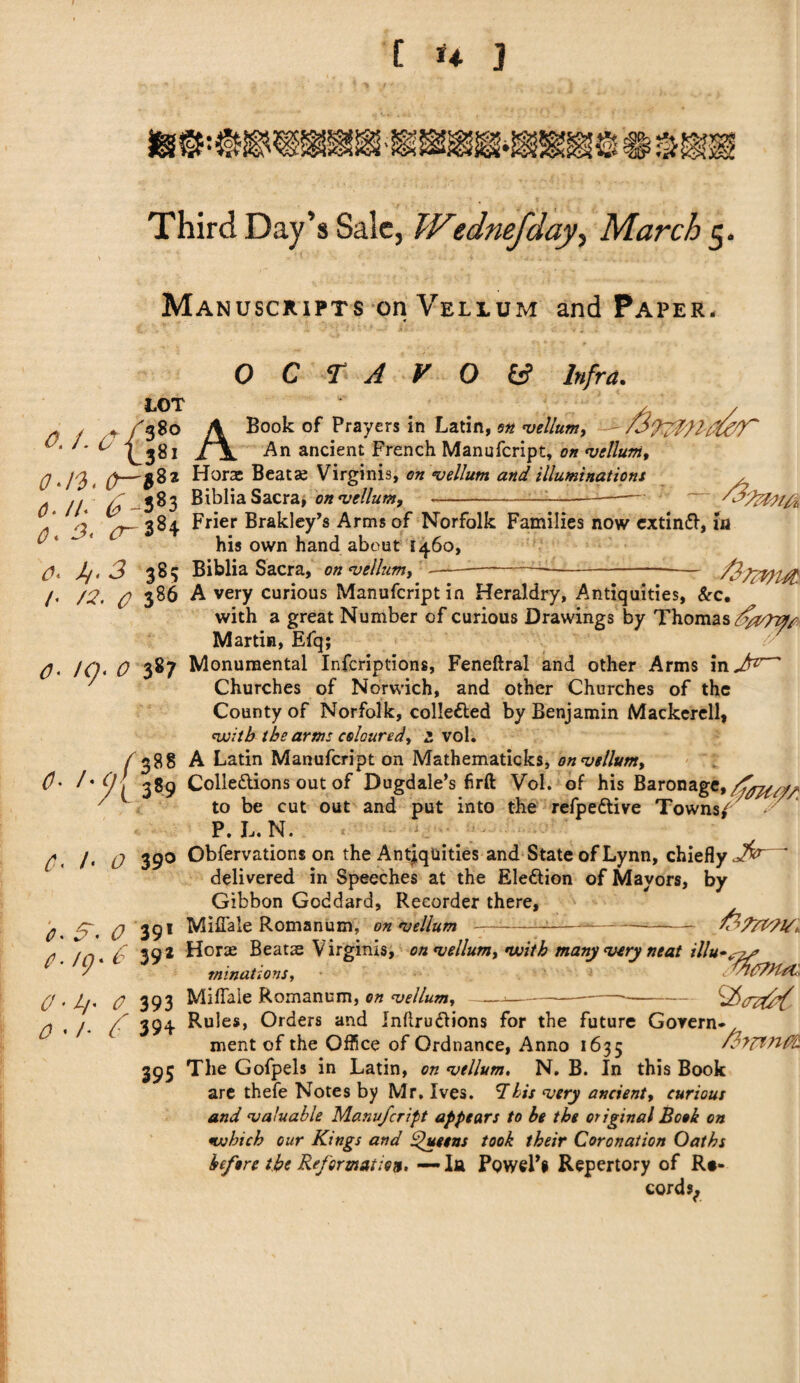 Manuscripts on Vellum and Paper. OCTAVOS Infra. LOT / 38° l3« , , . . 3oO A Book of Prayers in Latin, s* vellum, ■ - /.I'jT.'/.’id)* ‘ ' * ^ ^ 1 \ An ancient French Manufcript, on vellum. 0, JO, t Horae Beatae Virginia, <?« •vellum and illuminations . // £1 583 Biblia Sacra, on vellum, -—--- A 77- 384 Frier Brakley’s Arms of Norfolk Families now extinft, in ^4 ^ his own hand about 1460, ij. 3 385 Biblia Sacra, on vellum. h 0. /• /?, 386 A very curious Manufcriptin Heraldry, Antiquities, &c. with a great Number of curious Drawings by Thomas ds/v7vff Martin, Efq; IQ, 0 387 Monumental Infcriptions, Feneftral and other Arms in Churches of Norwich, and other Churches of the County of Norfolk, collected by Benjamin Mackerell, •with the arms coloured, 2 vol. / 38s A Latin Manufcript on Mathematicks, on vellum, 3^9 Colledlions out of Dugdale’s firft Vol. of his Baronage, to be cut out and put into the refpedlive Towns/ ■■ P. L.N. /• 0 390 Obfervations on the Antiquities and State of Lynn, chiefly * delivered in Speeches at the Ele&ion of Mayors, by Gibbon Goddard, Recorder there, 5~. 0 391 Miflale Romanbxn, on vellum —---*-&P7V71S* /n* £ 39* Horae Beats Virginia, on vellum, with many very neat illu*<ys A minations, * * T?CTdUt, 0 • L/' 0 393 Mifiaie Romanum, on vellum, ——— ---•- * , /* 354 Rules, Orders and Inflru&ions for the future Govern* ment of the Office of Ordnance, Anno 1635 /Ayrtnft 395 The Gofpels in Latin, on vellum. N. B. In this Book are thefe Notes by Mr, Ives. 'This very ancient, curious and valuable Manufcript appears to be the original Book on which our Kings and Queens took their Coronation Oaths before the Reformation* — la PoweFi Repertory of Re¬ cords,