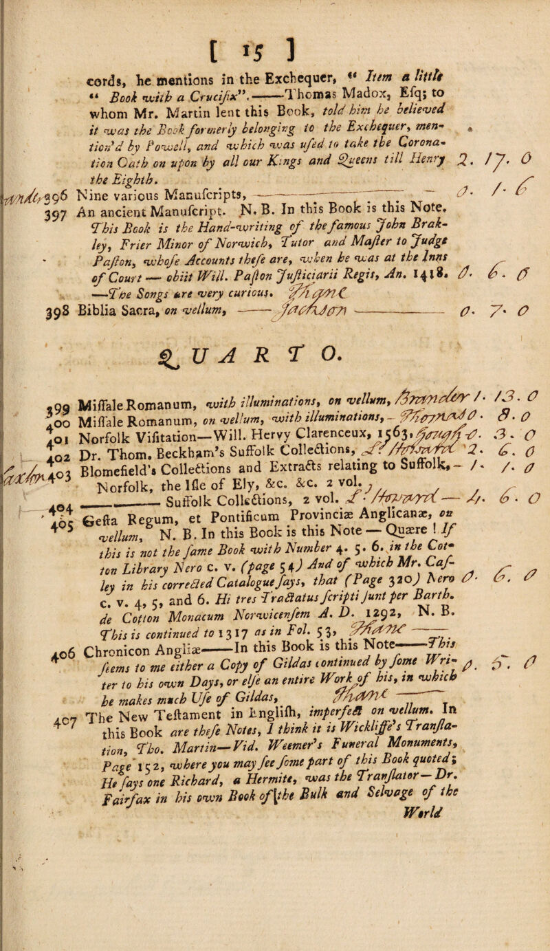 cords, he mentions in the Exchequer, Item a little “ Book with a Crucifx'*, — ■■ — I homes Madox5 Efq; to whom Mr. Martin lent this Book, told him he relieved it was the Book formerly belonging to the Exchequer* men- « tioTi d by Lowell* and which was ufed to take the Corona¬ tion Gath on upon by all our Kings and Queens till Henry J2, / ~7• the Eighth. 96 Nine various Manufcripts, 0 c?* /• ^ 397 An ancient Manufcript. N» B. In this Book is this Note, This Book is the Hand-writing of the famous John Brak- ley, Frier Minor of Norwich* Tutor and Majler to Judge Pajlon* whofe Accounts thefe are* when he was at the Inns of Court obiit VKiil. Pajlon j uf icta rii Regis* An, 0- ** CT —Tbe Songs are very curious. OdlC 398 Biblia Sacra, on vellum, —- fAGrU(T7) »-——— O' V' 0 $99 400 401 402 I—404 405 A R T o. Mi/Tale Roman urn, with illuminations* on vellum* favMO&K /• Mifi'ale Romanum, on vellum* with illuminations*- • Norfolk Vifitation—Will. Hervy Clarenceux, Dr. Thom, Beckham’s Suffolk Colleftions, ffT2. Blomefield’s Collections and Extracts relating to Suffolk# — /* Norfolk, the Ifle of Ely» &c. &c. 2 vol.^ _ Suffolk Collections, 2 vol. Jf • /IpVz^nL ■ • • 4 1^ ^ . 406 4C7 Gefta Begum, et Pontificum Provincias Anglican*, on vellum* N. B. In this Book is this Note — Quaere ! If this is not the fame Book with Number 4. 5. b.jnthe Cof ton Library Nero C. v. (page 54) And of which Mr. Caf ley in his correBed Catalogue fays* that (Page 3 20 J Aero 0- c. v. 4, 5, and 6. Hi tres TraBatusferiptt Juntper Barth. de Cotton Monacum Norwicenfem A, D. Jf92> This is continued to 1317 as in Fol. 53, yAftdPO —- Chronicon Anglic-In this Book is this Note--ttu Hems to me either a Copy of Gildas continued by feme Wn- ^ /o AA oat?* «« *»/>><? ^ of bis, /# zrcarc^ °f Gildas*' y/pAAlG The New Teftament in Englifh, imperfeB on vellum, in this Book are thefe Notes* 1 think it is Wickliffe s Tranfa- Uon* Tho, Martin- Vid, WeemePs Funeral Monuments* Page \ c 2, where you mayfee fome part of this Book quoted; He fays one Richard, a Hermite, was the Translator-Dr. Fairfax in his own Book of [the Bulk and Selvage of the /3. O 3- O S- O 0. 0 /• o 3/. 6' o 3 1