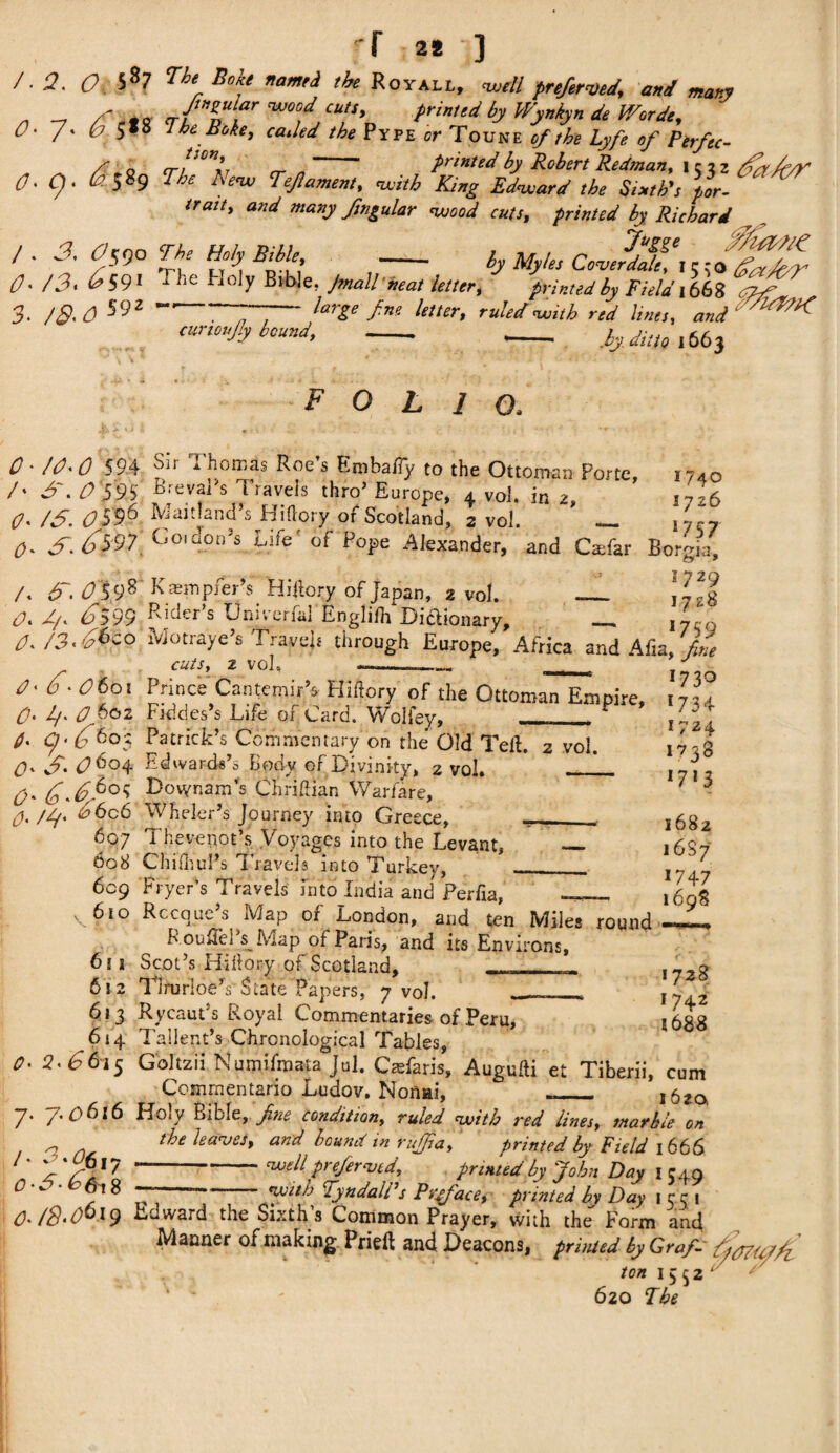 'f 2* ] /• 2. O 58? n‘ Boit namti the Royall, -well preferred, and many _ - J’»zy*r ™°od cut,, printed by Wynkyn de Worde, 0- 7- O 5*8 The Bike, ca.led the Pipe or Toune of the Lyfe of Perfec- /' 0 cr!‘Dtll, ~ printed by Robert Redman, lciz her/f/y4 O' Cj • ^ 5 S9 T }£ Tew Teft ament > with King Edward the Sixth's por¬ trait > and many ftngular wood cuts, printed by Richard l . 3. Optyo The Holy Bihle - ly Myhs CoJdTi;f O' /3. ^ 591 Tlie holy Bible, Jrnallbeat letter* printed by Field 1668 ^ 5- 592 “7~- large f.w letter, ruled with red lines, W ‘ ///^ cunoujly boundt - -- ,by ditto l663 FOLIOa O' /O' 0 594 /' S\ 0*595] O' /S. OS96 O' S\ ^597 /. dr. 059s O' d/e 6599 O' /3'66c o O' 6' O6oi CJ. l/' OpQz O' c/ • 6 6°$ O' S' 06°4 a- 6 4<?°« 607 608 609 v 6to Sii a bom as Roe s Embaify to the Ottoman Porte, BrevaRs Travels thro’ Europe, 4 vol. in 2, Maitland’s Hi (lory of Scotland, 2 vol 1740 * T- , . __ ^ ^ dory of Scotland, i vol.  — nr7 Goiaon’s Life' of Pope Alexander, and CaTar Borgia, Kasmpfer’s Hiitory of Japan, 2 vol. _ jpg Riders Uni vena] Ertglifii Dictionary, _. lyco Motraye’s Travels through Europe, Africa and Afia, file CUtSy 2 vol, --- - J I nnce Cantemir s Fliftory of the Ottoman Empire. Fiddes’s Life of Card. Woliey, __ P Patrick’s Commentary on the Old Teft. 2 vol. Edwards’s Body of Divinity, 2 vol. _L_ Dovynam’s Chriftian Warfare, Wheler’s Journey into Greece, ___ Theveiiot’s Voyages into the Levant, _ Chifhul’s Travels into Turkey, —_ Fryer’s Travels into India and Perfia, 611 6! 2 613 614 O' 2' 66i$ Rccquc s Map or London, and ten Miles round F ouHel s Map of Paris, and its Environs, Scot’s Hiiiory of Scotland, 7 vol. 173o *734 1724 1738 W‘3 1682 16S7 1747 1698 TlrurloeVState Papers, 1728 1742 t688 Rycaut's Royal Commentaries of Peru, Tallent’s Chronological Tables, Goltzii Numifmata Jul. Csfaris, Augufti et Tiberii, cum Commentary Ludov. Nonai, __ i6JO, 7* /. P>6l6 Holy Bible, fine conditiony ruled with red linesy marble on the leaves t and bound in rufjidy printed by Field 1666 -well prefervedy printed by John Day 1 549 ~ with Tyndall’s Preface, printed by Day 15 51 /• ‘''*^617 0-S'6fa 8 O' /S' 0619 Ajv.ward the Sixths Common Prayer, with the Form and Manner of making Prieft and Deacons, printed by Graf- O/O/Uhfi ton 1552' / 620 The