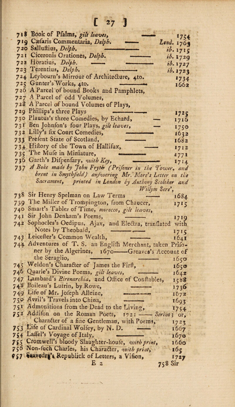 718 Book of P fa Inis, gilt leaves, — 719 Caefaris Commentaria, Delphi — 730 Salluftius, Delpb. ... 721 Ciceronis Orationes, Delpb. —— 722 Horatius, Delpb. --- —— 723 Terentius, Delpb. —-——- 724. Leybourn’s Mirrour of Archite&ure, 4to. 725 Gunter’s Works, 410. 726 A Parcel pf bound Books and Pamphlets, 727 A Parcel of odd Volumes, 71% A Parcel of bound Volumes of Plays, 729 Phillips’s three Plays *754 Lend. 1763 ib. I715 ib. B729 ib. 1727 2^.1723 •734 1662 1725 - 1716 — I7SO • I632 1682 — 1712 *771 1714 730 Plautus’s three Comedies, by Echard, 731 Ben Johnfon’s four Plays, gilt leaves, 732 Lilly’s fix Court Comedies, - 733 Prefent State of Scotland, .. 73 4 Hiflory of the Town of Hallifax, 735 The Mufe in Miniature, 736 Garth’s Difpenfary, 'with Key, — 737 A Bake made by John Frytb (Prifoner in the Tower, and brent in Smythfield) anjwering Mr.More’s Letter on the Sacrament, printed in London by Anthony Scolcker and Willym Sere’, 738 Sir Henry Spelman on Law Terms ——. 1684 739 ^ Miller of Trompington, from Chaucer, I7I5 740 Smart’s Tables of Time, morocco, gilt leaves, 741 Sir John Denham’s Poems, -- 1719 742 Sophocles’s Oedipus, Ajax, and Electra, tranflated with Notes by Theobaid, -— 743 Leicefter’s Common Wealth, ~—— 1641 744 Adventures of T, S. an Englifh Merchant, taken Prifo¬ ner by the Algerines, 1670——Greaves’s Account of the Seraglio, 745 Weldon’s Charatter of James the Firfi, 746 Quarle’s Divine Poems, gilt leaves, «- 747 Lombard’s Birenarchia, and Office of Conftables, 74* Boileau’s Lutrin, by Rowe, ---- — 749 Life of Mr, Jofeph Alleine, . 75© Avril’s Travels into China, 1650 1650 1642 15 88 173^ 1672 ,693 •754 Serino; or, *7 2 3 751 Admonitions from the Dead to the Living, 752 Addifon on the Roman Poets, 1721 —- Character of a fine Gentleman, with Poems, 753 of Cardinal Wolfey, by N. D. —— 1667 754 LafTel’s Voyage of Italy, —- 16j0 y $5 Cromwell’s bloody Slaughter-houfe, with print, 1660 756 Non-fuch Charles, his CharaSfer, with print, 16| ?$7 $aAYedr|\ Rep ublick of Letters, a Vifion, 1727 E 2 758 Sir