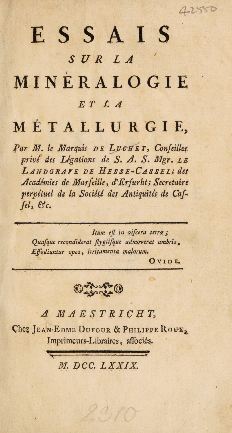 ESSAIS SUR LA MINÉRALOGIE ET L A MÉTALLURGIE, Par M. le Marquis de Luciie t3 ConfeiiUr privé des Légations de SA. S. Mgr. Landgrave de Hesse^Cassels de/ Académies de Marfeille, d'Erfurht; Secrétaire perpétuel de la Société des Antiquités de Caf* fit y &C.. ejl in vifcera terrez; Quafque recondiderat flygiifque admoverat umbris * Effodiuntur opes, irritamenta malorum, Ovide* i JIIAESTRI.CH- T, Çhe? Jea,n-Edme Dufour & Philippe Roux^ Imprimeurs-Libraires, aîTocié^ 'ipMHaaBnpBHpnamnw ’t—---------? M. DCC. LXXIX. i