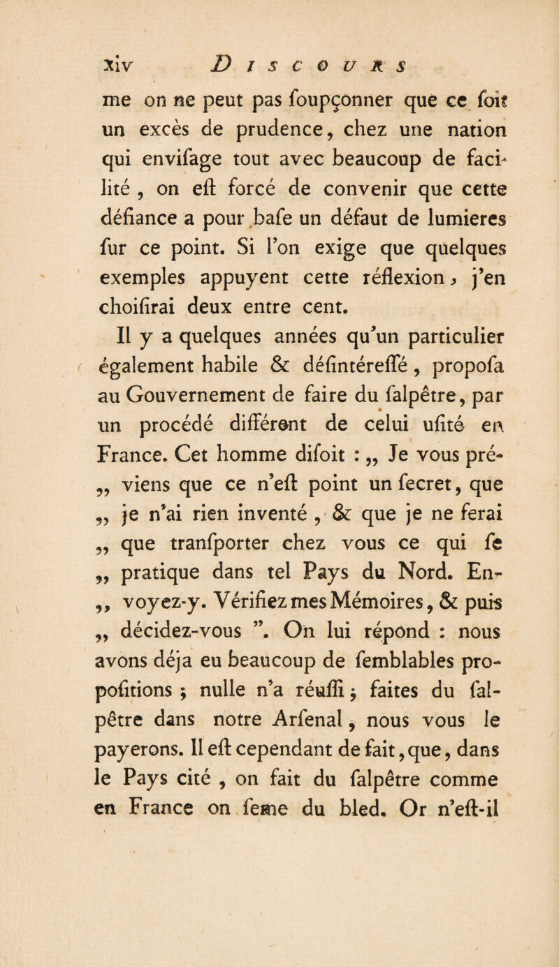 me on ne peut pas foupçônner que ce fait un excès de prudence, chez une nation qui envifage tout avec beaucoup de faci¬ lité , on eft forcé de convenir que cette défiance a pour bafe un défaut de lumières fur ce point. Si l’on exige que quelques exemples appuyent cette réflexion > j’en choifirai deux entre cent. Il y a quelques années qu’un particulier également habile & défintérefle, propofa au Gouvernement de faire du falpêtre, par un procédé différent de celui ufité en France. Cet homme difoit : „ Je vous pré- „ viens que ce n’eft point un fecret, que „ je n’ai rien inventé , & que je ne ferai ,, que tranfporter chez vous ce qui fe „ pratique dans tel Pays du Nord. En- ,, voyez-y. Vérifiez mes Mémoires, & puis ,, décidez-vous On lui répond : nous avons déjà eu beaucoup de femblables pro- pofitions ; nulle n’a réufli j faites du fal¬ pêtre dans notre Arfenal, nous vous le payerons. 11 efl: cependant de fait, que, dans le Pays cité , on fait du falpêtre comme en France on le me du bled. Or n’eft-il