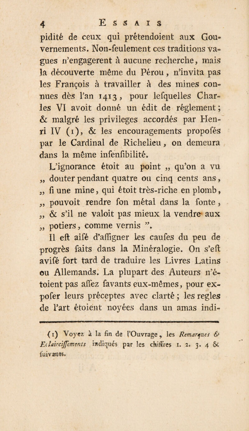 piditè de ceux qui prétendoient aux Gou* vernements. Non-feulement ces traditions va¬ gues réengagèrent à aucune recherche , mais la découverte môme du Pérou, n’invita pas les François à travailler à des mines con¬ nues dès Tan 1413 , pour lefquelles Char¬ les VI avoit donné un édit de réglement ; & malgré les privilèges accordés par Hen¬ ri IV (1), & les encouragements propofés par le Cardinal de Richelieu * on demeura dans la même infenfibilité. L’ignorance étoit au point „ qu*on a vu „ douter pendant quatre ou cinq cents ans , „ fi une mine, qui étoit très-riche en plomb, „ pou voit rendre fon métal dans la fonte, „ & s’il ne valoit pas mieux la vendre aux „ potiers, comme vernis Il eft aifé d’affigner les caufes du peu de progrès faits dans la Minéralogie. On s’elt avifé fort tard de traduire les Livres Latins ou Allemands. La plupart des Auteurs n’é- toient pas allez favants eux-mêmes, pour ex- pofer leurs préceptes avec clarté ; les réglés de Part étoient noyées dans un amas indi- (i) Voyez à la fin de l'Ouvrage, les Remarques & Ei Uircijfements indiqués par les chiffres i. 1* 3. 4 Ô£ luivants.