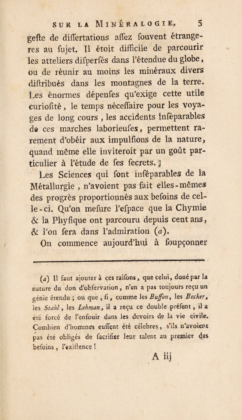 gefte de differtations aflfez fouvent étrangè¬ res au fujet. Il étoit difficile de parcourir les attelle rs difperfés dans Té tendue du globe, ou de réunir au moins les minéraux divers diftribués dans les montagnes de la terre. Les énormes dépenfes qu’exige cette utile çuriofité, le temps néceffaire pour les voya¬ ges de long cours , les accidents inféparables d@ ces marches laborieufes, permettent ra¬ rement d’obéir aux impulfions de la nature, quand même elle inviteroit par un goût par¬ ticulier à l’étude de fes fecrets.J Les Sciences qui font inféparables de la Métallurgie , n’avoient pas fait elles-mêmes des progrès proportionnés aux befoins de cel¬ le - ci. Qu’on mefure l’efpace que la Chymie & la Fhyfique ont parcouru depuis cent ans, & l’on fera dans l’admiration (a). On commence aujourd’hui à foupçonner (a) Il faut ajoutera çesraifons, que celui, doué par la nature du don d’obfervaîion, n’en a pas toujours reçu un ^éme étendu ; ou que , fi, comme les Bujfon, les Becker, les Stahl, les Lehman, il a reçu ce double préfent, il a été forcé de l’enfouir dans les devoirs de la vie civile. Combien d’hommes eufifçnt été célébrés, s’ils n’avoient pas été obligés de facrifier leur talent au premier 4?s befoins, l’exiftence ! A il]